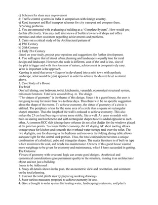 c) Schemes for slum area improvement
d) Traffic control systems in India in comparison with foreign country.
e) Road transport and Rail transport schemes for city transport and compare them.
f) Parking problems
2. You are entrusted with evaluating a building as a “Complete System”. How would you
do this effectively. You may hold interviews of builders/owners of shops and office
premises and other customers regarding achievements and problems.
3. Carry out a critical study of the Architectural pattern of
a) 19th Century
b) 20th Century
c) Early 21st Century
Based on your study, project your opinions and suggestions for further development.
4. You will agree that all about urban planning and landscape is equally true for rural
design and landscape. However, the scale is different, cost of the land is less, size of
the plot is bigger and with the closeness of nature, achievement is comparatively easy.
What is important is the approach.
Keeping in mind that every village to be developed into a mini town with aesthetic
landscape, what would be your approach in order to achieve the desired level as stated
above.
5. Case Study of a House
The brief
One hall/dining, one bedroom, toilet, kitchenette, verandah, economical structural system,
minimum furniture. Total area around 60 sq. m. The design
“The virtues of geometry” is the theme of this design. Since it is a guest house, the user is
not going to stay for more than two to three days. Thus there will be no specific suggestion
about the shape of the rooms. To achieve economy, the virtue of geometry of a circle is
utilized. The periphery is less for the same area of a circle than a square or rectangular
shaped structure. Thus the length of the wall is reduced to achieve economy. This also
makes the 23 cm load bearing structure more stable, like a well. An open verandah with
built-in seating and kitchenette and with rectangular shaped toilet is added opposite to each
other. A common RCC slab joining these volumes do not allot chajjas for the windows placed
at the junction points. To ensure further economy, the 45 sloping AC sheet roofing allows
storage space for kitchen and conceals the overhead water storage tank over the toilet. The
two skylights, one for dressing in the bedroom and one over the folding dining table allows
adequate light for the central dark portion. Thus, the total composition becomes a unique
combination of cylindrical, cube and triangular shapes. The major furniture is of built-in type
which minimizes the cost, and needs less maintenance. Owners of this guest house wanted
more weightage to be given for economy and maintenance, which I have succeeded in getting.
The Outcome
Virtues of geometry with structural logic can create good designs. Aesthetical and
economical considerations give permanent quality to the structure, making it an architectural
object and not just a building.
Issues to be Addressed :
1. Study all details shown in the plan, the axonometric view and orientation, and comment
on the total planning.
2. Find out the total plinth area by preparing working drawings.
3. State various measures proposed to achieve economy in cost.
4. Give a thought to solar system for heating water, landscaping treatments, and plan’s
 