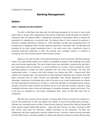 Usefulness for farm house.
Banking Management
Section I
CASE I : BANKING ON RELATIONSHIP
The birth of ABC Bank took place after the RBI issued guidelines for the entry of new private
sector banks in January 1993. Subsequently, the promoter of ABC Bank sought permission to establish a
commercial bank and retained KPMG, a management consultant of international repute, to prepare the
groundwork for establishing a commercial bank. The Reserve Bank of India conveyed its approval in
principle to establish ABC Bank on February 11, 1994. Thereafter, the Bank was incorporated under The
Companies Act in September 1994. The bank started its operations in November 1995. The ABC Bank was
promoted by the tenth largest development bank in the world, which had a magnificent record of
promoting world-class institutions in India. The promoter was a strategic investor in a plethora of
institutions, which had revolutionized the Indian financial markets.
Keeping in line with its policy of leveraging technology to drive its business, ABC Bank deployed
Finacle, the e-age banking solution from Infosys to consolidate its position, meet challenges and quickly
seize new business opportunities. The entire Finacle rollout was remarkable, considering the fact that it
was implemented across all branches in a record timeframe of 5 months. Finacle provided the critical
technology platform to propel the bank’s operations with new thrust and direction. The bank also
implemented Kondor – a treasury front office software from Reuters and ITMS – treasury back office
software from Synergy Login. The achievement of these significant milestones was consistent with ABC
Bank’s continued focus to create customer and shareholder value through deployment of superior
technology. Investments in technology were a part of the plan to put in place building blocks for creating
the right organizational infrastructure. In future, it would help ABC Bank to consistently deliver superior
products, convenient access channels and efficient service to its retail and corporate customers. Large
investments had been made in back-end technology to strengthen processes, systems and control. This,
in the long run, propelled by a top quality management team, clearly set ABC Bank apart from its
competitors.
ABC Bank was a pioneer and an innovator in bringing state-of-the-art services to its customers. It
was the first private bank to enter and capture new markets. It was the first Indian Bank to provide –
ATM Next (an information portal on ATMs); Instant Account Opening; Talking ATMs; GiftCard (Prepaid Gift
Card); EasyFill (Instant Mobile Refill Service) – along with other services. The Bank introduced a SMS
alert service, which gave the customers, updated information on any transaction. The Bank had
collaboration with other organizations rendering related services –Insurance, National Saving Certificates
and Post office Service –providing a platform to interact with potential customers as well as offering other
 