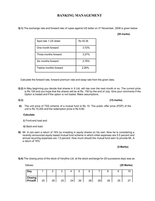 BANKING MANAGEMENT
Q.1) The exchange rate and forward rate of rupee against US dollar on 3rd November, 2008 is given below:
(20 marks)
Spot rate 1 US dollar Rs 45.36
One month forward 3.72%
Three months forward 3.27%
Six months forward 2.76%
Twelve months forward 2.26%
Calculate the forward rate, forward premium rate and swap rate from the given data.
Q.2) In May beginning you decide that shares in X Ltd. will rise over the next month or so. The current price
is Rs 100 and you hope that the shares will be at Rs. 150 by the end of July. Give your comments if the
Option is traded and if the option is not traded. Make assumptions.
Q.3) (15 marks)
A) The unit price of TSS scheme of a mutual fund is Rs 10. The public offer price (POP) of the
unit is Rs 10.204 and the redemption price is Rs 9.80.
Calculate
i) Front-end load and
ii) Back-end load.
B) Mr. A can earn a return of 16% by investing in equity shares on his own. Now he is considering a
recently announced equity based mutual fund scheme in which initial expenses are 5.5 percent and
annual recurring expenses are 1.5 percent. How much should the mutual fund earn to provide Mr. A
a return of 16%
(5 Marks)
Q.4) The closing price of the stock of Veryfine Ltd. at the stock exchange for 20 successive days was as
follows: (20 Marks)
Day 1 2 3 4 5 6 7 8 9 10
Closing
25 26 25 24 26 26 28 26 25 27Price(R
 