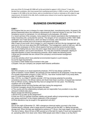 joins any of the IITs through JEE-2006 will not be permitted to appear in JEE in future.* It was also
decided that candidates, who have passed their qualifying examination in 2005 or earlier, will be allowed
to appear in JEE-2006 as the last chance, witji no consideration of marks or attempts at JEE subject to age
requirements. On behalf of the JAB, draft a suitable press release to be issued by organising chairman
highlighting these decisions.
BUSINESS ENVIRONMENT
CASE 1
Q1) Imagine that you are in-charge of a major chemical plant, manufacturing points. At present, the
general awareness about the mandatory requirements for chemical industry is very low. Even if the
compliance record is maintained, it is not disclosed to all employees. (25 marks)
In a recent seminar of the company, many experts from industry associations like Confederation of
Indian Industries (CII), conducted the seminar. The dangers of non-compliance of ISO 14001 EMS
certification and Trade Sanctions, which are likely to increase, were discussed. Even the senior
managers were involved and a lot of serious discussions took place.
After a span of one month, the In-charge (i.e. you!) received a call from the top management, who
want you to find out more about the ISO Certification. The management, wants to help you, with the
help of other employees to list the critical aspects that have potential environmental impact.
You may be feeling that you have only some vague ideas about air pollution in paint industry
and water pollution, due to paint manufacture. You may also recall the newspaper clipping on
internationalization of paint manufacturing practices, which states the following points:
i) What are the activities that are critical to the company’s environmental management
certification?
ii) List the activities which have potential environmental impacts in a pint industry.
iii) List the legal requirements.
iv) Is there a trade related issue involved in this case
v) Explain, how your company can prepare itself towards certification.
CASE 2 :
Q2) XYZ company is an equal opportunity employer. XYZ Co has always upheld the
spirits of freedom, human welfare, fair practices and fair treatment to all employees. It has the image
of a socially responsible company in India. XYZ Co., has never involved itself in any study deals,
even if it could bring good profits. (15 Marks)
Also, XYZ Co. is a major IT solution provider. XYZ has immense potential for providing
consultancy services in the African nations and South East Asian countries. A request was received
from an African country, stating that they have an assignment for two years. The following
conditions are to be fulfilled.
a) Employees should not bring families with them during the assignment.
b) Women managers should not accompany the team.
c) The country and the collaborating company are not responsible if any accident or any other
untoward incidents take place.
Please answer the following questions :
i) Should XYZ Co take up the assignment?
ii) How can XYZ Co maintain business viability and growth without compromising on basic rights
and values enshrined? In the mission statement of the company?
iii) What alterations may be sought in the agreement and why?
CASE 3
Q3) On the night of December 23, 1983 a dangerous chemical reation occurred in the Union
Carbide factory in Bhopal, when a large amount of water got into the MIC i.e. Methyl Isocyanate
storage tank. When the leak was detected by workers at 11.30 pm, their eyes began to tear and burn.
The rest is history. About 40 tons of MIC poured out of the tank for nearly 2 hours and escaped into
air, spreading within 8 km down wind, About 4000 people were killed in sleep or as they fled in
 