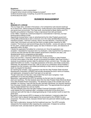 Questions:
1) The question is, who is responsible?
2) Against whom should criminal charges be leveled?
3) What should be done, if anything, to punish the corporation itself?
4) What about the CEO?
BUSINESS MANAGEMENT
No : 1
REMAINS OF A DREAM
This is a tragic story, narrated in first person, of an entrepreneur who became bankrupt
for no fault of him, without producing anything, mostly because of the irresponsible political
and government environment. This case study, documented by Bibek Debroy and P.D.
Kaushik and published in Business Today is reproduced here with permission.
In the 1980s, I worked as a chemical analyst for a transnational in Germany, but kept
thinking about shifting to India.
Opportunity knocked when I saw an advertisement by the Uttar Pradesh government
inviting NRI professionals to start a chemical unit in the newly identified Basti Chemical
Industrial Complex. I hail from Lucknow. Hence, this was attractive. I inquired from the
Indian High Commission and was told that there is single window clearance for NRI
investors. The brochure said several things about the benefits – excise and sales tax holiday
for five years, uninterrupted power supply, low rate of interest on loans, and clearance of
application within 30 days.
I started the application formalities for a chemical unit. Once the application was
accepted, I requested for long leave from my employers. I also inquired from my relatives in
Lucknow and was told that the Uttar Pradesh government’s intentions are clear, and
developmental work is progressing at fast speed.
AN ISO 9001 : 2008 CERTIFIED INTERNATIONAL B-SCHOOL
Every now and then, I received a letter from the ministry of industry in Uttar Pradesh
to furnish some paper or the other, as part of procedural formalities. After three months, I
received my provisional sanction letter for allotment of land, and term loan. The letter also
stated that within six months, I must take possession of the land, and initiate construction.
Otherwise, the deposited amount (Rs 1 lakh as part of my contribution) will be forfeited. I
resigned from the company, and shifted permanently to India, since my employer turned
down my request for long leave.
On reaching the complex, I was surprised to see that the Uttar Pradesh State Industrial
Development Corporation (UPSIDC) had actually developed the land in terms of markers,
and signboards, compared to what I had seen on my last visit.
Though roads were not fully laid, it was evident that work was in progress. I took
possession of my land and started construction.
Meanwhile, I approached the UPFC for granting me the term loan for ordering the
plant and machinery. The first obstacle came from the Uttar Pradesh State Electricity Board
(now Uttar Pradesh Power Corporation). The electricity supply to the complex was not yet
available. On inquiring, I was told that the plan had been sanctioned, but required clearance
from the power ministry, before undertaking further work. The approximate time to get grid
supply ranged between four and six months.
The next obstacle came from the Uttar Pradesh Financial Corporation (UPFC). It
could release the first instalment after I completed construction till the plinth level. I
continued work with the help of a diesel generating set. It took another month to reach the
plinth level.
But before I could request UPFC to release my first instalment, I received a letter from
UPFC that I had to deposit interest against the amount paid to the UPSIDC for land
possession. This was a shock, because interest had to be paid even before anything was
produced.
But I had no alternative, because the first insatlment was due. The UPFC promptly
released the first instalment after inspecting the construction. It helped me continue
construction work, and also book for plant and machinery.
 