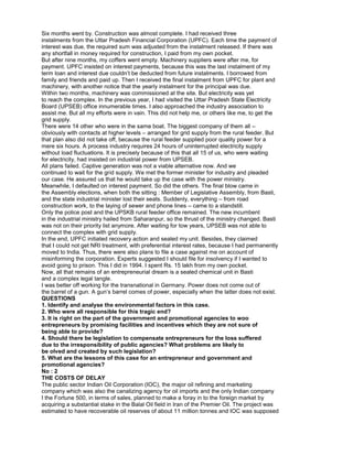 Six months went by. Construction was almost complete. I had received three
instalments from the Uttar Pradesh Financial Corporation (UPFC). Each time the payment of
interest was due, the required sum was adjusted from the instalment released. If there was
any shortfall in money required for construction, I paid from my own pocket.
But after nine months, my coffers went empty. Machinery suppliers were after me, for
payment. UPFC insisted on interest payments, because this was the last instalment of my
term loan and interest due couldn’t be deducted from future instalments. I borrowed from
family and friends and paid up. Then I received the final instalment from UPFC for plant and
machinery, with another notice that the yearly instalment for the principal was due.
Within two months, machinery was commissioned at the site. But electricity was yet
to reach the complex. In the previous year, I had visited the Uttar Pradesh State Electricity
Board (UPSEB) office innumerable times. I also approached the industry association to
assist me. But all my efforts were in vain. This did not help me, or others like me, to get the
grid supply.
There were 14 other who were in the same boat. The biggest company of them all –
obviously with contacts at higher levels – arranged for grid supply from the rural feeder. But
that plan also did not take off, because the rural feeder supplied poor quality power for a
mere six hours. A process industry requires 24 hours of uninterrupted electricity supply
without load fluctuations. It is precisely because of this that all 15 of us, who were waiting
for electricity, had insisted on industrial power from UPSEB.
All plans failed. Captive generation was not a viable alternative now. And we
continued to wait for the grid supply. We met the former minister for industry and pleaded
our case. He assured us that he would take up the case with the power ministry.
Meanwhile, I defaulted on interest payment. So did the others. The final blow came in
the Assembly elections, when both the sitting : Member of Legislative Assembly, from Basti,
and the state industrial minister lost their seats. Suddenly, everything – from road
construction work, to the laying of sewer and phone lines – came to a standstill.
Only the police post and the UPSKB rural feeder office remained. The new incumbent
in the industrial ministry hailed from Saharanpur, so the thrust of the ministry changed. Basti
was not on their priority list anymore. After waiting for tow years, UPSEB was not able to
connect the complex with grid supply.
In the end, UPFC initiated recovery action and sealed my unit. Besides, they claimed
that I could not get NRI treatment, with preferential interest rates, because I had permanently
moved to India. Thus, there were also plans to file a case against me on account of
misinforming the corporation. Experts suggested I should file for insolvency if I wanted to
avoid going to prison. This I did in 1994. I spent Rs. 15 lakh from my own pocket.
Now, all that remains of an entrepreneurial dream is a sealed chemical unit in Basti
and a complex legal tangle.
I was better off working for the transnational in Germany. Power does not come out of
the barrel of a gun. A gun’s barrel comes of power, especially when the latter does not exist.
QUESTIONS
1. Identify and analyse the environmental factors in this case.
2. Who were all responsible for this tragic end?
3. It is right on the part of the government and promotional agencies to woo
entrepreneurs by promising facilities and incentives which they are not sure of
being able to provide?
4. Should there be legislation to compensate entrepreneurs for the loss suffered
due to the irresponsibility of public agencies? What problems are likely to
be olved and created by such legislation?
5. What are the lessons of this case for an entrepreneur and government and
promotional agencies?
No : 2
THE COSTS OF DELAY
The public sector Indian Oil Corporation (IOC), the major oil refining and marketing
company which was also the canalizing agency for oil imports and the only Indian company
I the Fortune 500, in terms of sales, planned to make a foray in to the foreign market by
acquiring a substantial stake in the Balal Oil field in Iran of the Premier Oil. The project was
estimated to have recoverable oil reserves of about 11 million tonnes and IOC was supposed
 
