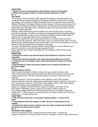 QUESTIONS
1. Explain the environmental factors which Balsara used to its advantage.
2. What is the strength of AAII to market ayurvedic toothpaste in USA?
No : 4
THE SWAP
The Economic Times, 20 October 2000, reported that Reliance Industries entered into
a swap deal for the export and import of 36 cargoes of naphtha over the next six months.
Accordingly, three cargoes of 50,000 tonnes each were to be exported every month from
Reliance Petroleum’s Jamnagar refinery and three cargoes of the same amount were to be
imported to the Reliance Industries’ Hazira facility. The deal was done through Japanese
traders Mitsubishi, Marubeni, ltochu, IdCmitsu and Shell. The export was done at around
Arabian Gulf prices plus $22.
Reliance, needs petrochemical grade naphtha for its Hazira facility which is not being
produced at Jamnagar. Therefore, its cracker at Hazira gets petrochemical grade naphtha
from the international markets in return for Reliance Petroleum selling another grade of
naphtha from its Jamnagar refinery to the international oil trade.
If RIL imports naphtha for Hazira petrochemical plant, the company does not have to
pay the 24 per cent sales tax, which it will have to pay on a local purchase, even if it is from
Reliance Petro. Besides Reliance Petro will also get a 10 per cent duty drawback on its crude
imports if it exports naphtha from the refinery at Jamnagar.
The export of naphtha with Japanese traders is being looked as a coup of Reliance as it
gives the company an entry into the large Japanese market.
Indian refineries have a freight advantage over the Singapore market and can quote
better prices.
QUESTIONS
1. Examine the internal and external factors behind Reliance’s decision for the
swap deal.
2. What environmental changes could make swap deal unattractive in future?
3. Could there be any strategic reason behind the decision to import and export
naphtha?
4. Should Reliance import and export naphtha even if it does not provide any
profit advantage?
No : 5
A QUESTION OF ETHICS
TELCO opened bookings for different models of its proud small car Indica in late
1998. The consumer response was overwhelming. Most of the bookings were for the AC
models, DLE and DLX. The DLE model accounted for more than 70 per cent of the
bookings.
Telco has planned to commence delivery of the vehicles by early 1999. However,
delivery schedules for the AC models were upset because of some problems on the roll out
front. According to a report in The Economic Times dated 13 March 1999, Telco officials
attributed the delay to non-availability of air conditioning kits.
Subros Ltd. supplies AC kits for the DLE version and Voltes is the vendor for the
DLX version. Incidentally, Subros is also the AC supplier to Maruti Udyog Ltd.
Telco officials alleged that Subros was being pressured by the competitor to delay the
supply of kits. ``If this continues, we will be forced to ask Voltas to supply kits for the DLE
version too,’’ a company official said.
QUESTIONS
1. Why did Telco land itself in the problem (supply problem in respect of AC
kits)?
2. If the allegation about the supplier is right, discuss its implications for the
supplier.
3. Evaluate the ethical issues involved in the case. (Also consider the fact Maruti
was 50 per cent Government owned.)
No : 6
DIFFERENT FOR GAMBLE
Product and Gamble (P & G), a global consumer products giant, ``stormed the
Japanese market with American products, American managers, American sales methods and
 