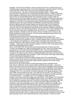strategies. The result was disastrous until the company learnt how to adapt products and
marketing style to Japanese culture. P & G which entered the Japanese market in 1973 lost
money until 1987, but by 1991 it became its second largest foreign market.’’
P & G acclaimed as ``the world’s most admired marketing machine’’, entered India,
which has been considered as one of the largest emerging markets, in 1985. It entered the
Indian detergent marketing the early nineties with the Ariel brand through P & G India (in
which it had a 51 percent holding which was raised 65 per cent in January 1993, the
remaining 35 per cent being hold by the public). P & G established P & G Home products, a
100 per cent subsidiary later (1993) and the Ariel was transferred to it. Besides soaps and
detergents, P & G had or introduced later product portfolios like shampoos (Pantene)
medical products (Viks range, Clearasil and Mediker) and personal products (Whisper
feminine hygiene products, pampers diapers and old spice range of men’s toiletries).
The Indian detergent and personal care products market was dominated by Hindustan
Lever Ltd. (HLL). In some segments of the personal care products market the multinational
Johnson & Johnson has had a strong presence. Tata group’s Tomco, which had been in the
red for some time, was sold to Hindustan Lever Ltd. (HLL). HLL, a subsidiary of P & G’s
global competitor, has been in India for about a century. The take over of Tomco by HLL
further increased its market dominance. In the low priced detergents segment Nirma has
established a very strong presence.
Over the period of about one and a half decades since its entry in India, P & G
invested several thousand crores. However, dissatisfied with its performance in India, it
decided to restructure its operations, which in several respects meant a shrinking of activities
– the manpower was drastically cut, and thousands of stockists were terminated. P & G,
however holds that, it will continue to invest in India. According to Gary Cofer, the country
manager, ``it takes time to build a business category or brand in India. It is possibly an even
more demanding geography than others.’’
China, on the other hand, with business worth several times than in India in less than
12 years, has emerged as a highly promising market for P & G. when the Chinese market
was opened up, P & G was one of the first MNCS to enter. Prior to the liberalisation,
Chinese consumers had to content with shoddy products manufactured by government
companies. Per capita income of China is substantially higher than India’s and the Chinese
economy was growing faster than the Indian. Further, the success of the single child concept
in China means higher disposable income.
Further it is also pointed out that for a global company like P & G, understanding
Chinese culture was far easier since the expat Chinese in the US was not very different from
those back home where as most Indian expats tended to adapt far more to the cultural
nuances of the immigrant country.
One of P & G’s big in India was the compact technology premium detergent brand
Ariel. After an initial show, Ariel, however, failed to generate enough sales – consumers
seem to have gone by the per kilo cost than the cost per wash propagated by the promotion.
To start with, P & G had to import the expensive state-of-the-art ingredients, which attracted
heavy customs duties. The company estimated that it would cost Rs. 60 per kilo for Ariel
compared to Rs. 27 for Surf and Rs. 8 for Nirma. Because of the Rupee devaluation of the
early 1990s, the test market price of Rs. 35 for 500 gms was soon Rs. 41 by the time the
product was launched. HLL fought Ariel back with premium variants of Surf like Surf Excel.
It is pointed out that, ``in hindsight, even P & G managers privately admit that
bringing in the latest compact technology was a big blunder. In the eighties, P & G had taken
a huge beating in one of its most profitable markets, Japan, at the hands of local company
Kao. Knowing the Japanese consumer’s fondness for small things, Kao weaved magic with
its new-found compact technology. For a company that prided itself on technology, the
drubbing in Japan was particularly painful. It was, therefore, decided that compacts would
now be the lead brand for the entire Asia-Pacific region. When P & G launched Ariel in
India, it hoped that the Indian consumer would devise the appropriate benchmarks to
evaluate Ariel. As compacts promised economy of sue, P & G hoped that consumers would
buy into the low-cost-per-wash story. But selling that story through advertising was
particularly difficult, especially sine Indian consumers believed that the washing wasn’t over
unless the bar had been used for scrubbing. Even though Ariel was targeted at consumer with
high disposable income, who represented half the urban population, consumers simply
 
