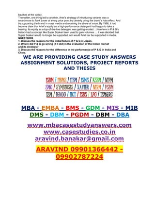 baulked at the outlay.
Thereafter, one thing led to another. Ariel’s strategy of introducing variants was a
smart move to flank Lever at every price point by cleverly using the brand’s halo effect. And
by supporting the brand in mass media and retaining the share of voice. By 1996, it had
become clear that Ariel’s equity as a high-performance detergent had begun to take a
beating. Its equity as a top-of-the-line detergent was getting eroded….Nowhere in P & G’s
history had a concept like Super Soaker been used to gain volumes…. It was decided that
Super Soaker would no longer be supported, nor would Ariel bar be supported in media.
QUESTIONS
1. Discuss the reasons for the initial failure of P & G in Japan.
2. Where did P & G go wrong (if it did) in the evaluation of the Indian market
and its strategy?
3. Discuss the reasons for the difference in the performance of P & G in India and
China.
WE ARE PROVIDING CASE STUDY ANSWERS
ASSIGNMENT SOLUTIONS, PROJECT REPORTS
AND THESIS
ISBM / IIBMS / IIBM / ISMS / KSBM / NIPM
SMU / SYMBIOSIS / XAVIER / NIRM / PSBM
ISM / IGNOU / IICT / ISBS / LPU / ISM&RC
MBA - EMBA - BMS - GDM - MIS - MIB
DMS - DBM - PGDM - DBM - DBA
www.mbacasestudyanswers.com
www.casestudies.co.in
aravind.banakar@gmail.com
ARAVIND 09901366442 -
09902787224
 