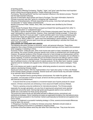 of sporting goods.
Product Factors Affecting Purchasing: "Quality," "style," and "price" were the three most important
factors influencing purchasing decisions. People Influencing Consumer.
Purchasing: "Boy-and-girlfriend" had the most important influence in the decision process. "Parents"
had the least important influence.
Sources of Information About Where and How to Purchase: The major information channel for
Chinese consumers was their "going to a shopping mall" experience.
Influence of Advertisements: Of those responding to the survey, more than half said they either
"occasionally" or "rarely" believe advertisements.
Brands Consumers Prefer: Adidas, Asics, Nike, and Reebok were identified by the Chinese
consumers.
Where Goods Purchased: Most of those surveyed purchased their sporting goods from either "a
sporting goods store" or "a department store."
Time Spent in Sports Activities: Almost 90% of the Chinese consumers spent "less than 5 hours a
week" participating in sports activities. However, three meaningful findings emerged: 1) those who
participated "less than 5 hours per week" in sports activities spent more money purchasing sports
products than those who participated "over 5 hours" per week in sports activities; 2) those in the
income level of "$402 to $863 U.S." spent more time participating in sports activities; 3) young
adults and "unmarried" persons spent more time per week participating in activities than those who
were "married" or elderly.
DISCUSSION ON CONSUMER INFLUENCES
The following discussion focuses on economic, social, and personal influences. These three
categories have unique Chinese environmental and cultural meanings and thus need to be considered
when engaging in marketing in China.
Economic Factors: Unlike the past, when most income was spent on basic necessities such as food
and clothing, the current Chinese consumer spends more money on entertainment and durable goods.
However, the general tendency of the Chinese consumer to have stronger purchasing power and the
fact that their buying decisions reflect creative purchasing beyond bare necessities are not reflected in
sports marketing. It could be concluded that not all Chinese consumers are willing to spend a certain
percent of their income on sports products. This phenomenon can be explained either by consumers'
lack of sufficient income or too high a price for sports products. On the other hand, however, a great
potential exits for marketers who appeal to the Chinese consumers with creative strategies. Those
4 | P a g e
who know desires and needs in specific areas, while being sensitive to economic restraints, may
capture a slumbering Chinese market.
Social and Culture Factors: With the implementation of an "open-door policy" in China, the lifestyle
of the Chinese people changes constantly. Several social and cultural trends may stimulate marketers
to be optimistic about Chinese consumers.
The most important trend is growing fitness consciousness. No matter the gender, age,
occupation, and education of those surveyed, all tend to tie their purchase of sports products
with exercise and entertainment.
A second trend the survey revealed is a movement toward use of sports products for casual
reasons. Chinese consumers are embracing a more casual and health-conscious lifestyle.
There is a growing consumer preference for international products. The Chinese people,
especially the younger generation, are very fond of wearing and using brand name sporting
goods from around the world. Owning high grade sporting goods seems to be a symbol of
wealth and a new fashion for those young consumers.
The social and culture trends just discussed will lead to different pricing, promotional, and
distributional strategies. Since marketing principles are applicable throughout the international arena,
what has proved successful in the American market could basically be transferred and applied to the
China market.
However, to implement a successful marketing strategy in China, several environmental differences
must be taken into account:
1) "Shopping on Sundays" is a hobby for Chinese consumers. Marketers should create an
attractive shopping environment in a prestigious shopping center.
2) Chinese consumers believe what they see rather than what they hear. They know that some
 