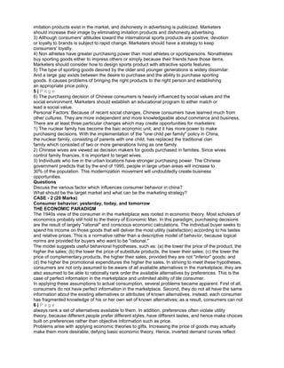 imitation products exist in the market, and dishonesty in advertising is publicized. Marketers
should increase their image by eliminating imitation products and dishonesty advertising.
3) Although consumers' attitudes toward the international sports products are positive, devotion
or loyalty to brands is subject to rapid change. Marketers should have a strategy to keep
consumers' loyalty.
4) Non athletes have greater purchasing power than most athletes or sportspersons. Nonathletes
buy sporting goods either to impress others or simply because their friends have those items.
Marketers should consider how to design sports product with attractive sports features.
5) The type of sporting goods desired by the older and younger generations is widely dissimilar.
And a large gap exists between the desire to purchase and the ability to purchase sporting
goods. It causes problems of bringing the right products to the right person and establishing
an appropriate price policy.
5 | P a g e
6) The purchasing decision of Chinese consumers is heavily influenced by social values and the
social environment. Marketers should establish an educational program to either match or
lead a social value.
Personal Factors: Because of recent social changes, Chinese consumers have learned much from
other cultures. They are more independent and more knowledgeable about commerce and business.
There are at least three particular changes which may create opportunities for marketers:
1) The nuclear family has become the baic economic unit, and it has more power to make
purchasing decisions. With the implementation of the "one child per family" policy in China,
the nuclear family, consisting of parents with one child, has replaced the traditional clan
family which consisted of two or more generations living as one family.
2) Chinese wives are viewed as decision makers for goods purchased in families. Since wives
control family finances, it is important to target wives.
3) Individuals who live in the urban locations have stronger purchasing power. The Chinese
government predicts that by the end of 1995, people in large urban areas will increase to
30% of the population. This modernization movement will undoubtedly create business
opportunities.
Questions
Discuss the various factor which influences consumer behavior in china?
What should be the target market and what can be the marketing strategy?
CASE - 2 (20 Marks)
Consumer behavior: yesterday, today, and tomorrow
THE ECONOMIC PARADIGM
The 1940s view of the consumer in the marketplace was rooted in economic theory. Most scholars of
economics probably still hold to the theory of Economic Man. In this paradigm, purchasing decisions
are the result of largely "rational" and conscious economic calculations. The individual buyer seeks to
spend his income on those goods that will deliver the most utility (satisfaction) according to his tastes
and relative prices. This is a normative rather than a descriptive model of behavior, because logical
norms are provided for buyers who want to be "rational."
The model suggests useful behavioral hypotheses, such as: (a) the lower the price of the product, the
higher the sales; (b) the lower the price of substitute products, the lower their sales; (c) the lower the
price of complementary products, the higher their sales, provided they are not "inferior" goods; and
(d) the higher the promotional expenditures the higher the sales. In striving to meet these hypotheses,
consumers are not only assumed to be aware of all available alternatives in the marketplace; they are
also assumed to be able to rationally rank order the available alternatives by preferences. This is the
case of perfect information in the marketplace and unlimited ability of tile consumer.
In applying these assumptions to actual consumption, several problems became apparent. First of all,
consumers do not have perfect information in the marketplace. Second, they do not all have the same
information about the existing alternatives or attributes of known alternatives. instead, each consumer
has fragmented knowledge of his or her own set of known alternatives; as a result, consumers can not
6 | P a g e
always rank a set of alternatives available to them. In addition, preferences often violate utility
theory, because different people prefer different styles, have different tastes, and hence make choices
built on preferences rather than objective information such as price.
Problems arise with applying economic theories to gifts. Increasing the price of goods may actually
make them more desirable, defying basic economic theory. Hence, inverted demand curves reflect
 