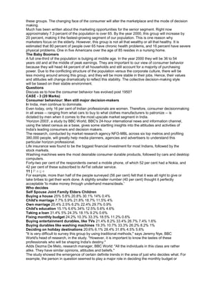 these groups. The changing face of the consumer will alter the marketplace and the mode of decision
making.
Much has been written about the marketing opportunities for the senior segment. Right now
approximately 7.3 percent of the population is over 65. By the year 2000, this group will increase by
20 percent, making it the fastest-growing segment of our population. This is one reason why
marketers focus on the elderly. However, this group is not all that wealthy or all that healthy. It is
estimated that 80 percent of people over 65 have chronic health problems, and 16 percent have severe
physical problems. One in five Americans over the age of 85 resides in a nursing home.
The Baby Boomers
A full one-third of the population is bulging at middle age. In the year 2000 they will be 36 to 54
years old and at the middle of peak earnings. They are important to our view of consumer behavior
because they will head 44 percent of all households and still account for a majority of purchasing
power. Due to the conflicting structure of the population versus the corporate culture, there will be
less moving around among this group, and they will be more stable in their jobs. Hence, their values
and attitudes will change dramatically to reflect this stability. The collective decision-making style
will be based on their stable environment.
Questions
Discuss as to how the consumer behavior has evolved post 1950?
CASE - 3 (20 Marks)
Consumer behaviour: Men still major decision-makers
In India, men continue to dominate.
Even today, only 16 per cent of Indian professionals are women. Therefore, consumer decisionmaking
in all areas -- ranging from what cars to buy to what clothes manufacturers to patronize -- is
dictated by men when it comes to the most upscale market segment in India.
'Horizon 2003', a study by BBC World, BBC's 24-hour international news and information channel,
using the latest census as a base, gives some startling insights into the attitudes and activities of
India's leading consumers and decision makers.
The research, conducted by market research agency NFO-MBL across six top metros and profiling
380,000 people, will greatly help media planners, agencies and advertisers to understand this
particular horizon professional.
Life insurance was found to be the biggest financial investment for most Indians, followed by the
stock markets.
Washing machines were the most desirable consumer durable products, followed by cars and desktop
computers.
Forty-two per cent of the respondents owned a mobile phone, of which 52 per cent had a Nokia, and
42 per cent of these subscribed to AirTel cellular service.
11 | P a g e
For example, more than half of the people surveyed (56 per cent) felt that it was all right to give or
take bribes to get their work done. A slightly smaller number (40 per cent) thought it perfectly
acceptable 'to make money through underhand means/deals.'
Who decides
Self Spouse Joint Family Elders Children
Buying a house 25% 5.8% 20.8% 30.1% 14% 0.4%
Child's marriage 7.7% 5.9% 21.8% 18.7% 11.5% 4%
Own marriage 20.4% 2.5% 6.2% 22.4% 29.7% 0.9%
Child's education 15.1% 6.6% 34% 12.5% 5.6% 4.6%
Taking a loan 31.4% 5% 24.3% 18.1% 9.2% 0.6%
Fixing monthly budget 24.2% 10.3% 33.3% 18.5% 11.2% 0.6%
Buying entertainment durables, like TVs 21.4% 8.2% 33.4% 26.7% 7.4% 1.6%
Buying durables like washing machines 19.3% 10.7% 33.3% 26.2% 8.2% 1%
Deciding on holiday destinations 20.6% 6.1% 28.4% 31.8% 4.5% 5.6%
"It is very difficult to survey this group by using traditional methods," says Jeremy Nye, BBC
World's head of research, in the study. "However, it is important to know the tastes of these
professionals who will be shaping India's destiny."
Adds Dezma De Melo, research manager, BBC World: "All the individuals in this class are rather
alike. They have similar opinions, attitudes and beliefs."
The study showed the emergence of certain definite trends in the area of just who decides what. For
example, the person in question seemed to play a major role in deciding the monthly budget or
 