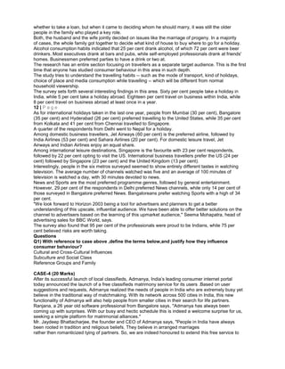 whether to take a loan, but when it came to deciding whom he should marry, it was still the older
people in the family who played a key role.
Both, the husband and the wife jointly decided on issues like the marriage of progeny. In a majority
of cases, the whole family got together to decide what kind of house to buy where to go for a holiday.
Alcohol consumption habits indicated that 25 per cent drank alcohol, of which 72 per cent were beer
drinkers. Most executives drank at bars and pubs, while self-employed professionals drank at friends'
homes. Businessmen preferred parties to have a drink or two at.
The research has an entire section focusing on travellers as a separate target audience. This is the first
time that anyone has studied consumer behaviour in this area in such depth.
The study tries to understand the travelling habits -- such as the mode of transport, kind of holidays,
choice of place and media consumption while travelling -- which will be different from normal
household viewership.
The survey sets forth several interesting findings in this area. Sixty per cent people take a holiday in
India, while 5 per cent take a holiday abroad. Eighteen per cent travel on business within India, while
8 per cent travel on business abroad at least once in a year.
12 | P a g e
As for international holidays taken in the last one year, people from Mumbai (30 per cent), Bangalore
(35 per cent) and Hyderabad (26 per cent) preferred travelling to the United States, while 35 per cent
from Kolkata and 41 per cent from Chennai travelled to Singapore.
A quarter of the respondents from Delhi went to Nepal for a holiday.
Among domestic business travellers, Jet Airways (60 per cent) is the preferred airline, followed by
India Airlines (53 per cent) and Sahara Airlines (20 per cent). For domestic leisure travel, Jet
Airways and Indian Airlines enjoy an equal share.
Among international leisure destinations, Singapore is the favourite with 23 per cent respondents,
followed by 22 per cent opting to visit the US. International business travellers prefer the US (24 per
cent) followed by Singapore (23 per cent) and the United Kingdom (13 per cent).
Interestingly, people in the six metros surveyed seemed to show entirely different tastes in watching
television. The average number of channels watched was five and an average of 100 minutes of
television is watched a day, with 30 minutes devoted to news.
News and Sports are the most preferred programme genres, followed by general entertainment.
However, 29 per cent of the respondents in Delhi preferred News channels, while only 14 per cent of
those surveyed in Bangalore preferred News. Bangaloreans prefer watching Sports with a high of 34
per cent.
"We look forward to Horizon 2003 being a tool for advertisers and planners to get a better
understanding of this upscale, influential audience. We have been able to offer better solutions on the
channel to advertisers based on the learning of this upmarket audience," Seema Mohapatra, head of
advertising sales for BBC World, says.
The survey also found that 95 per cent of the professionals were proud to be Indians, while 75 per
cent believed risks are worth taking.
Questions
Q1) With reference to case above ,define the terms below,and justify how they influence
consumer behaviour?
Cultural and Cross-Cultural Influences
Subculture and Social Class
Reference Groups and Family
CASE-4 (20 Marks)
After its successful launch of local classifieds, Admanya, India’s leading consumer internet portal
today announced the launch of a free classifieds matrimony service for its users .Based on user
suggestions and requests, Admanya realized the needs of people in India who are extremely busy yet
believe in the traditional way of matchmaking. With its network across 500 cities in India, this new
functionality of Admanya will also help people from smaller cities in their search for life partners.
Ranjana, a 26 year old software professional from Bangalore says, "Admanya has always been
coming up with surprises. With our busy and hectic schedule this is indeed a welcome surprise for us,
seeking a simple platform for matrimonial alliances."
Mr. Jaydeep Bhattacharjee, the founder and CEO of Admanya says, "People in India have always
been rooted in tradition and religious beliefs. They believe in arranged marriages
rather then romanticized tying of partners. So, we are indeed honoured to extend this free service to
 