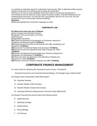 our members to make their search for a life partner fast and easy. With no elaborate profiles required
posting a matrimonial ad in Admanya will be simple and hassle-free."
Admanya is not only an online classifieds service that caters to the growing requirements of
communities all over the world but is also a place for product reviews, consumer feedbacks and an
emerging social community. You can find a job, recruit people, sell your car or buy one, rent your
house and do much more through Admanya classifieds.
Questions
Matrimonial classified has moved from newspaper to online
CORPORATE LAW
Q1) Write short notes (any two) (10 Marks)
a) Void Contracts and Void able Contracts
b) Standard Terms and Freedom of Contract
c) Banking Law
d) Negotiable Instruments
Q2) Explain the procedure of Incorporation of Companies, issuance of
Prospectus and Rising of Capital? (10 Marks)
Q3) Explain the law of Contract and discuss the term Offer, Acceptance and
Agreement? (10 Marks)
Q4) Discuss the Fundamental Rights of the Business? (10 Marks)
Q5) Discuss the aims and objectives Indian Sale of Goods Act, 1930?
(10 Marks)
Q6) What is the Intellectual Property Rights Law. Discuss its relevance to
liberalization and Globalization? (10 Marks )
Q7) What is the aims and objectives of the Standards of Weights and
Measures Act, 1976? (10 Marks)
Q8) Discuss in brief the Consumer Protection Act 1986? (10 Marks)
CORPORATE FINANCE MANAGEMENT
Q.1) Give A brief On Optimizing the Corporate Finance Function, The External
Business Environment and Corporate Financial Strategy. The Strategic Logic of High Growth?
Q.2) Explain what is Shareholder Value Maximization?
B) Corporate Valuation
C) Valuation Models: Public Company
D) Valuation Models: Closely held Company
E) Corporate Performance Measurement: Economic Value Added (EVA)
Q.3) Explain Financial Policy with the help of the following points?
B Capital Structure
C Operating Leverage
D Dividend Policy
E Pricing Strategy
F Tax Planning
 