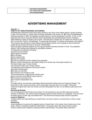 SOFTWARE MANAGEMENT
SAP CONSUTANCY MANAGEMENT
SALES MANAGEMENT
ADVERTISING MANAGEMENT
Case No : 1
VENKY’S OF VENKATESHWARA HATCHERIES
Venkateshwara Hatcheries which went public recently is one of the most modern plants in poultry business
in Asia. They have 60 p.c. market share of chicken marketed in the country. Dr. B.V. Rao of Venkateshwara
Hatcheries expired in 1996. His daughter Anuradha Desai is now the Chairperson and M.D. of VHL. In the
beginning they had an Executive Director Gulam Harjanwalla who professionalized chicken marketing.
Sajid Peerbhoy’s Speer ad agency was chosen. The brief given to Speer was “to market raw chicken in the
form of a full bird. Further, to market legs. To market legs and breast. To market curried pieces. And halfbird.”
The company also planned to market ready-to-fly pre-spiced chicken and to operate a chain of fast-food
outlets serving chicken fast food on the lines of McDonald’s.
Speer did some marketing research by focus group studies in Mumbai and then in Pune. The qualitative
reseaci1 (QR) findings were followed by quantitative research.
The following summarises the findings.
Occasions to use chicken:
(a) On special occasions
(b) On Sundays
(c) As a special treat
(d) Cook it for guests
(e) First non-veg food to which vegetay1ans graduated.
(f) Each mother cherishes her own special recipe for a chicken dish. She prides herself on it.
The ideal chicken was: Freshly chicken.
The convenient option was: Frozen chicken.
The following are the demerits of the frozen chicken:
(a) It does not taste good.
(b) It does not cook fast.
(c) It requires a lot of water to cook.
The Inconveniences in getting fresh chicken were:
(a) It is more and more difficult to get it near-by.
(b) The search consumes time.
(c) It involves transportation cost.
3 | P a g e
On deep probing, the consumer psychology while buying fresh chicken was one of guilt and disgust. The
birds look so cute, as they are young. Just a minute ago, they were alive. It is so awful. Those poor
creatures! Imagine them alive one minute, and then being eaten the next. It is so difficult to get used to this
process.
Advertising Strategy
It is not necessary to remind about live chicken. It is not necessary to see and think about raw chicken,
dressed or otherwise. The communication strategy should be to treat chicken as a vegetable. They are not to
be shown alive or in their ugly raw dressed form. The client was led step-by-step and was supportive.
Long-run Objective
Though chicken has high standing as a special food, we have to make it an almost twice or thrice a week
food item.
Positioning
It was necessary to overcome the negative barrier to frozen food. In the market, fresh chicken was in fact
frozen chicken vulnerable to bacterial contamination. The answer was a fact frozen chicken product.
Venky’s chickens were chilled by a special process: blast freezing. The position taken was that of
 