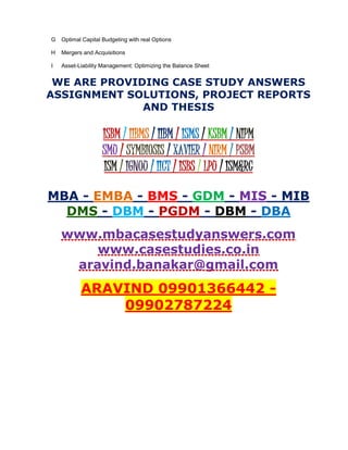 G Optimal Capital Budgeting with real Options
H Mergers and Acquisitions
I Asset-Liability Management: Optimizing the Balance Sheet
WE ARE PROVIDING CASE STUDY ANSWERS
ASSIGNMENT SOLUTIONS, PROJECT REPORTS
AND THESIS
ISBM / IIBMS / IIBM / ISMS / KSBM / NIPM
SMU / SYMBIOSIS / XAVIER / NIRM / PSBM
ISM / IGNOU / IICT / ISBS / LPU / ISM&RC
MBA - EMBA - BMS - GDM - MIS - MIB
DMS - DBM - PGDM - DBM - DBA
www.mbacasestudyanswers.com
www.casestudies.co.in
aravind.banakar@gmail.com
ARAVIND 09901366442 -
09902787224
 