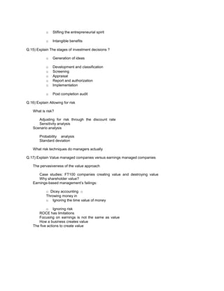 o Stifling the entrepreneurial spirit
o Intangible benefits
Q.15) Explain The stages of investment decisions ?
o Generation of ideas
o Development and classification
o Screening
o Appraisal
o Report and authorization
o Implementation
o Post completion audit
Q.16) Explain Allowing for risk
What is risk?
Adjusting for risk through the discount rate
Sensitivity analysis
Scenario analysis
Probability analysis
Standard deviation
What risk techniques do managers actually
Q.17) Explain Value managed companies versus earnings managed companies
The pervasiveness of the value approach
Case studies: FT100 companies creating value and destroying value
Why shareholder value?
Earnings-based management’s failings:
o Dicey accounting o
Throwing money in
o Ignoring the time value of money
o Ignoring risk
ROCE has limitations
Focusing on earnings is not the same as value
How a business creates value
The five actions to create value
 