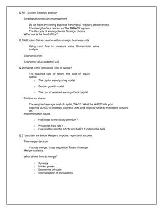 Q.18 ) Explain Strategic position
Strategic business unit management
Do we have any strong business franchises? Industry attractiveness
The strength of our resources The TRRACK system
The life cycle of value potential Strategic choice
What use is the head office?
Q.19) Explain Value creation within strategic business units
Using cash flow to measure value Shareholder value
analysis
Economic profit
Economic value added (EVA)
Q.20) What is the companies cost of capital?
The required rate of return The cost of equity
capital
o The capital asset pricing model
o Gordon growth model
o The cost of retained earnings Debt capital
Preference shares
The weighted average cost of capital, WACC What the WACC tells you
Applying WACC to strategic business units and projects What do managers actually
do?
Implementation issues
o How large is the equity premium?
o Which risk free rate?
o How reliable are the CAPM and beta? Fundamental beta
Q.21) explain the below Mergers: impulse, regret and success
The merger decision
You say merger, I say acquisition Types of merger
Merger statistics
What drives firms to merge?
o Synergy
o Market power
o Economies of scale
o Internalisation of transactions
 