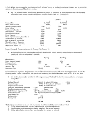2. Profit & Loss Statement showing contribution and profit or loss of each of the products to enable the Company take an appropriate
decision on discontinuance of the sale of a product.
4. The Tata Infrastructure Co. is involved in two contracts Contract 69 & Contract 96 during the current year. The following
information relates to these contracts, which were started on January 1 and July 1, respectively.
Contracts
A B
Contract Price Rs.300000 Rs.400000
Direct material issued 55000 40000
Material returned to store 1500 2500
Direct Labour 36000 22000
Wages accrued on Dec 31 2000 2500
Plant installed (at cost) 30000 40000
Establishment Charges 20000 15000
Direct Expenses 20000 30000
Direct expenses accrued, December 31 2000 3000
Work certified by architect 320000 120000
Cost not work not yet certified 10000 30000
Material on site, 31 December 11000 5500
Cash received from contractees 60000 150000
Depreciation of plant p.a 12 % 34%
Prepare Contract & Contractees Account for Contract 69 & Contract 96.
5. A company manufactures a product which involves two processes, namely, pressing and polishing. For the months of
January, the following information is available:
Pressing Polishing
Opening Stock
Inputs of unit in process 1200 1000
Units completed 1000 750
Unit under process 200 250
Material Cost Rs.69000 Rs.17500
Conversion Cost 328500 82500
For incomplete unit in process, charge material costs at 100% and conversion costs at 60% in the pressing process and 50 % in the
polishing process. Prepare a statement of cost and calculate the selling price per unit which will result in 25 % on the sale price.
6. M/s Modern Company Ltd furnishes the following summary of Trading & Profit and Loss account for the current year
ending March 31.
To Raw Material 140000 By sales (12000 units) 510000
To direct wages 72000 By finished stock (200 units) 6000
To production overheads 45000 By work in Process
To selling & distribution overheads 43500 Material 26800
To administration overheads 41010 Wages 11786
To Preliminary Expenses w/off 3250 Production overheads 8000 46586
To Goodwill w/off 2541 By interest on securities (gross) 5000
To dividend (net) 4000
To income-tax 5870
To net profit 210415
567586 567586
The Company manufactures a standard unit. The scrutiny of cost records for the same period shows that-
1. factory overheads have been allocated to production at 20 percent on prime cost
2. Administration overheads have been charged at Rs.3 per cent on units produced
3. Selling & distribution expenses have been charged at Rs.4 per unit on unit sold.
 
