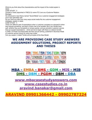 What do you think about the characteristics and the impact of the model explain in
detail.
CASE STUDY : 3
Vinayak is newly appointed in FMCG Co name ITC Liver as a Customer Relation
Manager.
He introduced a new theory named “Social Media” as a customer engagement strategies
and it was splendidly well.
Do you have any idea how many ways social media fits into customer engagement
strategies, explain in detail.
CASE STUDY : 4
These are different sets of expectations when a customer complains as opposed to when
they request something, and each of them has to be handled. But if you handle them
well, whether they are complaints or simply queries, and you provide a customer service
that can exceed expectations – which are low to begin with there is a distinct benefit.
In 2009 J D Power and Associates did their annual ranking, published in Business Week
of customer service champ by using new model.
Can you explain in detail Tenets and principles of the New Model.
WE ARE PROVIDING CASE STUDY ANSWERS
ASSIGNMENT SOLUTIONS, PROJECT REPORTS
AND THESIS
ISBM / IIBMS / IIBM / ISMS / KSBM / NIPM
SMU / SYMBIOSIS / XAVIER / NIRM / PSBM
ISM / IGNOU / IICT / ISBS / LPU / ISM&RC
MBA - EMBA - BMS - GDM - MIS - MIB
DMS - DBM - PGDM - DBM - DBA
www.mbacasestudyanswers.com
www.casestudies.co.in
aravind.banakar@gmail.com
ARAVIND 09901366442 - 09902787224
 