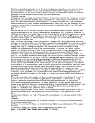 The pharmaceutical companies have to do direct marketing by necessity as they cannot advertise ethical
products in layman's media for him, but are required to promote only to the medical profession. They
produce fine visual aids and product literature which could either be sent as direct mailings to the medical
profession or can be delivered to them through medical representatives.
The Living Legends
What does one say about Lata Mangeshkar? That she has dominated the Indian film music scene for almost
four decades and promises to do so for atleast another decade? That she became a legend in her own life
time? That here is a musical genius which comes about just once in many centuries? One could say all
these things and yet be merely repeating what has been said a million times over. And yet there is so much
more to one is capturing one more vital as poet which one did not realize had existed in her. Such is the
quality of her singing.
6 | P a g e
Very few of those who see her at the pinnacle of her success realise the amount of effort, hard work end
deprivation that have gone into building the facade which is so enviable. Born In Induce on September 28,
1929. Late Mangeshkar is the eldest in family of four sister, and a brother, all of whom have made a name in
the field of music. Daughter of the noted Marathi stage actor-singer Master Dinnanath Mangeshkar, Lata
revealed her musical genius at the tender age of five. Her first guru wee her own father and she avidly
followed his musical stage plays.
Late's mother Mai Mangeshkar ha, one vivid memory of Lata as a child. It would seen that the young Late,
one day, was singing a song from one of her father's. plays when she bumped against something. All rushed
toward the unconscious child and tried to revive her. When she came to, however, Lata continued with the
singing of the song as if nothing had happened. This dedication to music led to her debut on stage.
However, her father's productive shadow was not to last for long. On April 24, 1942 Master Dinanath
passed away reportedly telling her "Except for the tanpura in the corner and these notebooks filled with
classical music and songs and God's blessings. I have nothing elseto give you. "The family'spenury
compelled Lata to sign a contract with MasterVinayak's Huna Pictures as an actress-singer. In the same
year,1942, she made her debut as a playback singer with Vasant Joglekar's Kia Hasool in Marathi under the
baton of shripad Nevrekar .But taking up a career as a playback singer was still impossible. She continued
with her acting career, acting in Pahili Mangeshgar (Marathi 42) Chimna Sansar (Marathi43) More Bal
(Marathi 43) Gajadhan (Marathi 44) Badi Mao (Hindi 45) and Mandir (Hindi 48) With Mandir Lata seemed
to have reached a dead end. Mandir was Master Vinayak's last film, after which he passed away. She was
no great shakes as an actress and her career in playback singing had not really taken off. Two Years earlier
she had made her debut in Hindi playback singing with Vasant Joglekar's Aap Ki Sewa Afein under the
baton of composor Dutta Dawjekar but nothing much had happened. However, stars served more
benevolent. Ghulam Haider, who was then acoring the music for Majboor and who had seen and heard lata
in the early. Forties, signed her up to sing a song for the film. Within a week of singing this song. Lata
became the talk of the music world and was signed up by three other musical giants. Khemchand Prakash
for Mahal.
The most important thing is to make the mundane promotion outstanding by creative ideas. Promotion of
S.S. Oberoi came out with a set of 10 four-page folders for Alcephin based on the theme 'The Living
Legends.' The folders are extremely well-executed - well-designed and printed. The graphics and
typography and illustrations are appealing. The idea is outstanding. Ten living legends are chosen and
include names like Satyajit Ray (since then deceased), Mother Teresa, Baba Ainte, Lata Mangeshkar, Sunil
Gavaskar, R.K. Laxman, Abdul Kalain and Shivram Karanth. Each folder deals exclusively with one
legend. The selection covers a wide cross-section of interests.
Each folder is well-researched. It brings out the circumstances that inspired the magic in each of them. It
becomes a collector's series. The centre-spread has the manufacturer's plug. A short write-up on the
7 | P a g e
characteristics of Alcephin and the line 'The Legend Among Antibiotics.' It is not intrusive at all. Yet it is
effective.
Questions
(a) Which other businesses/products can be suitable candidates for direct marketing? What promotional
techniques can be employed?
(b) Please do some research of your own on direct mailings of pharmaceutical companies. What are your
reactions?
(c) Put on your thinking cap. Identify a there for a campaign of one general tonic.
CASE : 3 : IS SUPER BOWL ADVERTISING SUPER EFFECTIVE ?
 