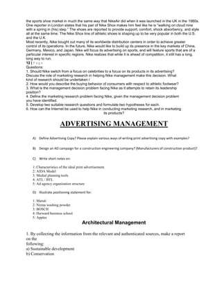 the sports shoe market in much the same way that NikeAir did when it was launched in the UK in the 1980s.
One reporter in London states that his pair of Nike Shox makes him feel like he is “walking on cloud nine
with a spring in (his) step.” The shoes are reported to provide support, comfort, shock absorbency, and style
all at the same time. The Nike Shox line of athletic shoes is shaping up to be very popular in both the U.S.
and the U.K.
Most recently, Nike bought out many of its worldwide distribution centers in order to achieve greater
control of its operations. In the future, Nike would like to build up its presence in the key markets of China,
Germany, Mexico, and Japan. Nike will focus its advertising on sports, and will feature sports that are of a
particular interest in specific regions. Nike realizes that while it is ahead of competition, it still has a long,
long way to run.
12 | P a g e
Questions:
1. Should Nike switch from a focus on celebrities to a focus on its products in its advertising?
Discuss the role of marketing research in helping Nike management make this decision. What
kind of research should be undertaken /
2. How would you describe the buying behavior of consumers with respect to athletic footwear?
3. What is the management decision problem facing Nike as it attempts to retain its leadership
position?
4. Define the marketing research problem facing Nike, given the management decision problem
you have identified.
5. Develop two suitable research questions and formulate two hypotheses for each.
6. How can the Internet be used to help Nike in conducting marketing research, and in marketing
its products?
ADVERTISING MANAGEMENT
A) Define Advertising Copy? Please explain various ways of writing print advertising copy with examples?
B) Design an AD campaign for a construction engineering company? (Manufacturers of construction product)?
C) Write short notes on:
1: Characteristics of the ideal print advertisement
2: AIDA Model
3: Medial planning tools
4: ATL / BTL
5: Ad agency organization structure
D) Illustrate positioning statement for:
1: Maruti
2: Nirma washing powder
3: BOSCH
4: Harward business school
5: Apples
Architectural Management
1. By collecting the information from the relevant and authenticated sources, make a report
on the
following:
a) Sustainable development
b) Conservation
 