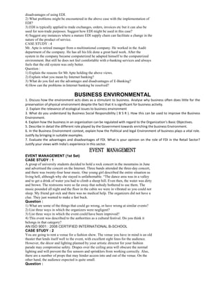 disadvantages of using EDI.
2) What problems might be encountered in the above case with the implementation of
EDI?
3) EDI is typically applied to trade exchanges, orders, invoices etc but it can also be
used for non-trade purposes. Suggest how EDI might be used in this case?
4) Suggest any instances where a mature EDI supply chain can facilitate a change in the
nature of the product of service.
CASE STUDY : 4
Mr. Apte is retired manager from a multinational company. He worked in the Audit
department of the company. He has all his life done a great hard work. After the
system in the company became computerized he adapted himself to the computerized
environment. But still he does not feel comfortable with e-banking services and always
feels that the old system was only better.
Question :
1) Explain the reasons for Mr Apte holding the above views.
2) Explain what you mean by Internet banking?
3) What do you feel are the advantages and disadvantages of E-Banking?
4) How can the problems in Internet banking be resolved?
BUSINESS ENVIRONMENTAL
1. Discuss how the environment acts does as a stimulant to business. Analyse why business often does little for the
preservation of physical environment despite the fact that it is significant for business activity.
2. Explain the relevance of ecological issues to business environment
3. What do you understand by Business Social Responsibility ( B S R ). How this can be used to improve the Business
Environment.
4. Explain how the business in an organization can be regulated with regard to the Organization’s Basic Objectives.
5. Describe in detail the different role played by the Government towards enriching the business Environment.
6. In the Business Environment context, explain how the Political and legal Environment of business plays a vital role.
Justify by bringing in suitable examples.
7. Evaluate the advantages and disadvantages of FDI. What is your opinion on the role of FDI in the Retail Sector?
Justify your views with India's experience in this sector.
EVENT MANAGEMENT
EVENT MANAGEMENT (1st Set)
CASE STUDY : 1
A group of university students decided to hold a rock concert in the mountains in June
and advertised the concert on the Internet. Three bands attended the three-day concert,
and there was twenty-four hour music. One young girl described the entire situation as
living hell, although why she stayed is unfathomable. “The dance area was in a valley
and to get a drink of water you had to climb a sheep hill. Even then, the water was dirty
and brown. The restrooms were so far away that nobody bothered to use them. The
music pounded all night and the floor in the cabin we were in vibrated so you could not
sleep. My friend got sick and there was no medical help. The organizers did not have a
clue. They just wanted to make a fast buck.
Question :
1) What are some of the things that could go wrong, or have wrong at similar events?
2) List three ways in which the organizers were negligent?
3) List three ways in which the event could have been improved?
4) This event was described to the authorities as a cultural festival. Do you think it
belongs in that category?
AN ISO 9001 : 2008 CERTIFIED INTERNATIONAL B-SCHOOL
CASE STUDY : 2
You are going to rent a venue for a fashion show. The venue you have in mind is an old
theater that lends itself well to the event, with excellent sight lines for the audience.
However, the décor and lighting planned by your artistic director for your fashion
parade may compromise safety. Drapes over the ceiling area will obscure the normal
lighting and will prevent the fire sensors and sprinklers from working correctly. Also,
there are a number of props that may hinder access into and out of the venue. On the
other hand, the audience expected is quite small.
Question :
 