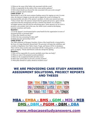 1) What are the some of the Safety risk associated with this event?
2) Who is responsible for the safety of the venue and the audience?
3) With whom should you discuss the risks associated with your event concept?
4) How could the risks be reduced?
CASE STUDY : 3
Sponsorship is one of the most common funding sources for staging an event. In some
cases, the sponsor is happy to provide cash to support the event in exchange for
increased profile and sales of the sponsor’s products. In other cases sponsor provides
‘Value in kind’ that is the sponsor will provide free goods and services, again with the
expectation that this arrangement will have a bottom-line benefit. For example, a
newspaper sponsor may provide free advertising space. Some sponsors use an event to
promote a new product, and in this case, the whole event is aimed at developing
customer awareness and loyalty.
Question :
1) Can the sponsor’s involvement lead to some benefit for the organization in terms of
increased profile or increased sales?
2) What other benefits are there?
3) Will it be time-consuming for their staff?
4) Define the term sponsorship in brief.
CASE STUDY : 4
The 2008 exhibition of Designer Jewellery Artists of the South Pacific is being held in
the foyer of a large Honolulu, Hawaii hotel. The governer will open the exhibition, and
a number of dignitaries from Tahiti, Guam, Tonga, and Samoa will be in attendance.
These will be some security risks associated with the visiting guests, as well as with the
items on display. Threats and Protests could also disrupt the opening.
Question :
1) Who will be responsible for security (probably more than one body)?
2) What are some of the potential security problems?
3) What are the occupational health and safety issue?
4) What steps can be taken to prevent a security incident?
5) What plans should be in place should an incident occur?
WE ARE PROVIDING CASE STUDY ANSWERS
ASSIGNMENT SOLUTIONS, PROJECT REPORTS
AND THESIS
ISBM / IIBMS / IIBM / ISMS / KSBM / NIPM
SMU / SYMBIOSIS / XAVIER / NIRM / PSBM
ISM / IGNOU / IICT / ISBS / LPU / ISM&RC
MBA - EMBA - BMS - GDM - MIS - MIB
DMS - DBM - PGDM - DBM - DBA
www.mbacasestudyanswers.com
 