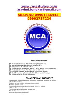 www.casestudies.co.in
aravind.banakar@gmail.com
ARAVIND 09901366442 -
09902787224
Financial Management
Q-1) What are the techniques of Capital Budgeting? Explain in brief.
Q-2) What are the approaches (models) of Dividend Policy.
Q-3) Write a note on Stock Markets in India.
Q-4) Explain Inventory Management, which is a part of Working Capital Management.
Q-5) What are the techniques of analyzing financial statements.
Q-6) Explain the concept of budget. Describe any 5 types of budgets.
Q-7) What do you mean by leverages. Explain all three types of leverages.
Q-8) Explain the concept of break even analysis.
FINANCE MANAGEMENT
a) What is meant by financing decisions? Mention two limitations of accounting rate of return.
b) Explain Financial Risk.
c) Mention the utility of public deposits as a source of fund.
D) Explain operating Lease.
e) Discuss the relation between debt financing and financial leverage.
F) What is a letter of credit
g) Differentiate between Bonus issue and stock split.
H) Define the term 'take over.'
i) What is Capital Asset pricing model?
 