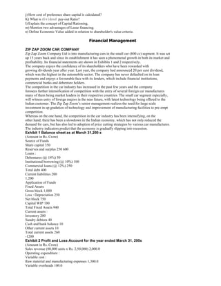 j) How cost of preference share capital is calculated?
K) What is dividend pay-out Ratio?
l) Explain the concept of Capital Rationing.
m) Mention two advantages of Lease financing.
n) Define Economic Value added in relation to shareholder's value criteria.
Financial Management
ZIP ZAP ZOOM CAR COMPANY
Zip Zap Zoom Company Ltd is into manufacturing cars in the small car (800 cc) segment. It was set
up 15 years back and since its establishment it has seen a phenomenal growth in both its market and
profitability. Its financial statements are shown in Exhibits 1 and 2 respectively.
The company enjoys the confidence of its shareholders who have been rewarded with
growing dividends year after year. Last year, the company had announced 20 per cent dividend,
which was the highest in the automobile sector. The company has never defaulted on its loan
payments and enjoys a favourable face with its lenders, which include financial institutions,
commercial banks and debenture holders.
The competition in the car industry has increased in the past few years and the company
foresees further intensification of competition with the entry of several foreign car manufactures
many of them being market leaders in their respective countries. The small car segment especially,
will witness entry of foreign majors in the near future, with latest technology being offered to the
Indian customer. The Zip Zap Zoom’s senior management realizes the need for large scale
investment in up gradation of technology and improvement of manufacturing facilities to pre-empt
competition.
Whereas on the one hand, the competition in the car industry has been intensifying, on the
other hand, there has been a slowdown in the Indian economy, which has not only reduced the
demand for cars, but has also led to adoption of price cutting strategies by various car manufactures.
The industry indicators predict that the economy is gradually slipping into recession.
Exhibit 1 Balance sheet as at March 31,200 x
(Amount in Rs. Crore)
Source of Funds
Share capital 350
Reserves and surplus 250 600
Loans :
Debentures (@ 14%) 50
Institutional borrowing (@ 10%) 100
Commercial loans (@ 12%) 250
Total debt 400
Current liabilities 200
1,200
Application of Funds
Fixed Assets
Gross block 1,000
Less : Depreciation 250
Net block 750
Capital WIP 190
Total Fixed Assets 940
Current assets :
Inventory 200
Sundry debtors 40
Cash and bank balance 10
Other current assets 10
Total current assets 260
-1200
Exhibit 2 Profit and Loss Account for the year ended March 31, 200x
(Amount in Rs. Crore)
Sales revenue (80,000 units x Rs. 2,50,000) 2,000.0
Operating expenditure :
Variable cost :
Raw material and manufacturing expenses 1,300.0
Variable overheads 100.0
 