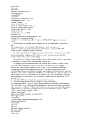 Total 1,400.0
Fixed cost :
R & D 20.0
Marketing and advertising 25.0
Depreciation 250.0
Personnel 70.0
Total 365.0
Total operating expenditure 1,765.0
Operating profits (EBIT) 235.0
Financial expense :
Interest on debentures 7.7
Interest on institutional borrowings 11.0
Interest on commercial loan 33.0 51.7
Earnings before tax (EBT) 183.3
Tax (@ 35%) 64.2
Earnings after tax (EAT) 119.1
Dividends 70.0
Debt redemption (sinking fund obligation)** 40.0
Contribution to reserves and surplus 9.1
* Includes the cost of inventory and work in process (W.P) which is dependent on demand
(sales).
** The loans have to be retired in the next ten years and the firm redeems Rs. 40 crore every
year.
The company is faced with the problem of deciding how much to invest in up
gradation of its plans and technology. Capital investment up to a maximum of Rs. 100
crore is required. The problem areas are three-fold.
The company cannot forgo the capital investment as that could lead to reduction in its market
share as technological competence in this industry is a must and customers would shift to
manufactures providing latest in car technology.
The company does not want to issue new equity shares and its retained earning are not enough
for such a large investment. Thus, the only option is raising debt.
The company wants to limit its additional debt to a level that it can service without taking
undue risks. With the looming recession and uncertain market conditions, the company
perceives that additional fixed obligations could become a cause of financial distress, and
thus, wants to determine its additional debt capacity to meet the investment requirements.
Mr. Shortsighted, the company’s Finance Manager, is given the task of determining the additional
debt that the firm can raise. He thinks that the firm can raise Rs. 100 crore worth debt and service it
even in years of recession. The company can raise debt at 15 per cent from a financial institution.
While working out the debt capacity. Mr. Shortsighted takes the following assumptions for the
recession years.
a) A maximum of 10 percent reduction in sales volume will take place.
b) A maximum of 6 percent reduction in sales price of cars will take place.
Mr. Shorsighted prepares a projected income statement which is representative of the recession
years. While doing so, he determines what he thinks are the “irreducible minimum” expenditures
under recessionary conditions. For him, risk of insolvency is the main concern while designing the
capital structure. To support his view, he presents the income statement as shown in Exhibit 3.
Exhibit 3 projected Profit and Loss account
(Amount in Rs. Crore)
Sales revenue (72,000 units x Rs. 2,35,000) 1,692.0
Operating expenditure
Variable cost :
Raw material and manufacturing expenses 1,170.0
Variable overheads 90.0
Total 1,260.0
Fixed cost :
R & D ---
Marketing and advertising 15.0
Depreciation 187.5
Personnel 70.0
Total 272.5
 
