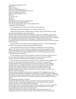 Total operating expenditure 1,532.5
EBIT 159.5
Financial expenses :
Interest on existing Debentures 7.0
Interest on existing institutional borrowings 10.0
Interest on commercial loan 30.0
Interest on additional debt 15.0 62.0
EBT 97.5
Tax (@ 35%) 34.1
EAT 63.4
Dividends --
Debt redemption (sinking fund obligation) 50.0*
Contribution to reserves and surplus 13.4
* Rs. 40 crore (existing debt) + Rs. 10 crore (additional debt)
Assumptions of Mr. Shorsighted
R & D expenditure can be done away with till the economy picks up.
Marketing and advertising expenditure can be reduced by 40 per cent.
Keeping in mind the investor confidence that the company enjoys, he feels that the company
can forgo paying dividends in the recession period.
He goes with his worked out statement to the Director Finance, Mr. Arthashatra, and advocates
raising Rs. 100 crore of debt to finance the intended capital investment. Mr. Arthashatra does not
feel comfortable with the statements and calls for the company’s financial analyst, Mr. Longsighted.
Mr. Longsighted carefully analyses Mr. Shortsighted’s assumptions and points out that
insolvency should not be the sole criterion while determining the debt capacity of the firm. He points
out the following :
Apart from debt servicing, there are certain expenditures like those on R & D and marketing
that need to be continued to ensure the long-term health of the firm.
Certain management policies like those relating to dividend payout, send out important
signals to the investors. The Zip Zap Zoom’s management has been paying regular dividends
and discontinuing this practice (even though just for the recession phase) could raise serious
doubts in the investor’s mind about the health of the firm. The firm should pay at least 10 per
cent dividend in the recession years.
Mr. Shortsighted has used the accounting profits to determine the amount available each year
for servicing the debt obligations. This does not give the true picture. Net cash inflows
should be used to determine the amount available for servicing the debt.
Net Cash inflows are determined by an interplay of many variables and such a simplistic view
should not be taken while determining the cash flows in recession. It is not possible to
accurately predict the fall in any of the factors such as sales volume, sales price, marketing
expenditure and so on. Probability distribution of variation of each of the factors that affect
net cash inflow should be analyzed. From this analysis, the probability distribution of
variation in net cash inflow should be analysed (the net cash inflows follow a normal
probability distribution). This will give a true picture of how the company’s cash flows will
behave in recession conditions.
The management recognizes that the alternative suggested by Mr. Longsighted rests on data,
which are complex and require expenditure of time and effort to obtain and interpret. Considering
the importance of capital structure design, the Finance Director asks Mr. Longsighted to carry out his
analysis. Information on the behaviour of cash flows during the recession periods is taken into
account.
The methodology undertaken is as follows :
(a) Important factors that affect cash flows (especially contraction of cash flows), like sales
volume, sales price, raw materials expenditure, and so on, are identified and the analysis is
carried out in terms of cash receipts and cash expenditures.
(b) Each factor’s behaviour (variation behaviour) in adverse conditions in the past is studied and
future expectations are combined with past data, to describe limits (maximum favourable),
most probable and maximum adverse) for all the factors.
(c) Once this information is generated for all the factors affecting the cash flows, Mr.
Longsighted comes up with a range of estimates of the cash flow in future recession periods
 