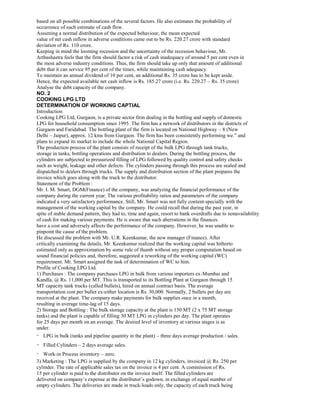 based on all possible combinations of the several factors. He also estimates the probability of
occurrence of each estimate of cash flow.
Assuming a normal distribution of the expected behaviour, the mean expected
value of net cash inflow in adverse conditions came out to be Rs. 220.27 crore with standard
deviation of Rs. 110 crore.
Keeping in mind the looming recession and the uncertainty of the recession behaviour, Mr.
Arthashastra feels that the firm should factor a risk of cash inadequacy of around 5 per cent even in
the most adverse industry conditions. Thus, the firm should take up only that amount of additional
debt that it can service 95 per cent of the times, while maintaining cash adequacy.
To maintain an annual dividend of 10 per cent, an additional Rs. 35 crore has to be kept aside.
Hence, the expected available net cash inflow is Rs. 185.27 crore (i.e. Rs. 220.27 – Rs. 35 crore)
Analyse the debt capacity of the company.
NO. 2
COOKING LPG LTD
DETERMINATION OF WORKING CAPTIAL
Introduction
Cooking LPG Ltd, Gurgaon, is a private sector firm dealing in the bottling and supply of domestic
LPG for household consumption since 1995. The firm has a network of distributors in the districts of
Gurgaon and Faridabad. The bottling plant of the firm is located on National Highway – 8 (New
Delhi – Jaipur), approx. 12 kms from Gurgaon. The firm has been consistently performing we.” and
plans to expand its market to include the whole National Capital Region.
The production process of the plant consists of receipt of the bulk LPG through tank trucks,
storage in tanks, bottling operations and distribution to dealers. During the bottling process, the
cylinders are subjected to pressurized filling of LPG followed by quality control and safety checks
such as weight, leakage and other defects. The cylinders passing through this process are sealed and
dispatched to dealers through trucks. The supply and distribution section of the plant prepares the
invoice which goes along with the truck to the distributor.
Statement of the Problem :
Mr. I. M. Smart, DGM(Finance) of the company, was analyzing the financial performance of the
company during the current year. The various profitability ratios and parameters of the company
indicated a very satisfactory performance. Still, Mr. Smart was not fully content-specially with the
management of the working capital by the company. He could recall that during the past year, in
spite of stable demand pattern, they had to, time and again, resort to bank overdrafts due to nonavailability
of cash for making various payments. He is aware that such aberrations in the finances
have a cost and adversely affects the performance of the company. However, he was unable to
pinpoint the cause of the problem.
He discussed the problem with Mr. U.R. Keenkumar, the new manager (Finance). After
critically examining the details, Mr. Keenkumar realized that the working capital was hitherto
estimated only as approximation by some rule of thumb without any proper computation based on
sound financial policies and, therefore, suggested a reworking of the working capital (WC)
requirement. Mr. Smart assigned the task of determination of WC to him.
Profile of Cooking LPG Ltd.
1) Purchases : The company purchases LPG in bulk from various importers ex-Mumbai and
Kandla, @ Rs. 11,000 per MT. This is transported to its Bottling Plant at Gurgaon through 15
MT capacity tank trucks (called bullets), hired on annual contract basis. The average
transportation cost per bullet ex-either location is Rs. 30,000. Normally, 2 bullets per day are
received at the plant. The company make payments for bulk supplies once in a month,
resulting in average time-lag of 15 days.
2) Storage and Bottling : The bulk storage capacity at the plant is 150 MT (2 x 75 MT storage
tanks) and the plant is capable of filling 30 MT LPG in cylinders per day. The plant operates
for 25 days per month on an average. The desired level of inventory at various stages is as
under.
LPG in bulk (tanks and pipeline quantity in the plant) – three days average production / sales.
Filled Cylinders – 2 days average sales.
Work-in Process inventory – zero.
3) Marketing : The LPG is supplied by the company in 12 kg cylinders, invoiced @ Rs. 250 per
cylinder. The rate of applicable sales tax on the invoice is 4 per cent. A commission of Rs.
15 per cylinder is paid to the distributor on the invoice itself. The filled cylinders are
delivered on company’s expense at the distributor’s godown, in exchange of equal number of
empty cylinders. The deliveries are made in truck-loads only, the capacity of each truck being
 