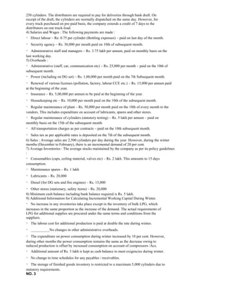 250 cylinders. The distributors are required to pay for deliveries through bank draft. On
receipt of the draft, the cylinders are normally dispatched on the same day. However, for
every truck purchased on pre-paid basis, the company extends a credit of 7 days to the
distributors on one truck-load.
4) Salaries and Wages : The following payments are made :
Direct labour – Re. 0.75 per cylinder (Bottling expenses) – paid on last day of the month.
Security agency – Rs. 30,000 per month paid on 10th of subsequent month.
Administrative staff and managers – Rs. 3.75 lakh per annum, paid on monthly basis on the
last working day.
5) Overheads :
Administrative (staff, car, communication etc) – Rs. 25,000 per month – paid on the 10th of
subsequent month.
Power (including on DG set) – Rs. 1,00,000 per month paid on the 7th Subsequent month.
Renewal of various licenses (pollution, factory, labour CCE etc.) – Rs. 15,000 per annum paid
at the beginning of the year.
Insurance – Rs. 5,00,000 per annum to be paid at the beginning of the year.
Housekeeping etc – Rs. 10,000 per month paid on the 10th of the subsequent month.
Regular maintenance of plant – Rs. 50,000 per month paid on the 10th of every month to the
vendors. This includes expenditure on account of lubricants, spares and other stores.
Regular maintenance of cylinders (statutory testing) – Rs. 5 lakh per annum – paid on
monthly basis on the 15th of the subsequent month.
All transportation charges as per contracts – paid on the 10th subsequent month.
Sales tax as per applicable rates is deposited on the 7th of the subsequent month.
6) Sales : Average sales are 2,500 cylinders per day during the year. However, during the winter
months (December to February), there is an incremental demand of 20 per cent.
7) Average Inventories : The average stocks maintained by the company as per its policy guidelines
:
Consumables (caps, ceiling material, valves etc) – Rs. 2 lakh. This amounts to 15 days
consumption.
Maintenance spares – Rs. 1 lakh
Lubricants – Rs. 20,000
Diesel (for DG sets and fire engines) – Rs. 15,000
Other stores (stationary, safety items) – Rs. 20,000
8) Minimum cash balance including bank balance required is Rs. 5 lakh.
9) Additional Information for Calculating Incremental Working Capital During Winter.
No increase in any inventories take place except in the inventory of bulk LPG, which
increases in the same proportion as the increase of the demand. The actual requirements of
LPG for additional supplies are procured under the same terms and conditions from the
suppliers.
The labour cost for additional production is paid at double the rate during wintes.
__________No changes in other administrative overheads.
The expenditure on power consumption during winter increased by 10 per cent. However,
during other months the power consumption remains the same as the decrease owing to
reduced production is offset by increased consumption on account of compressors /Acs.
Additional amount of Rs. 3 lakh is kept as cash balance to meet exigencies during winter.
No change in time schedules for any payables / receivables.
The storage of finished goods inventory is restricted to a maximum 5,000 cylinders due to
statutory requirements.
NO. 3
 