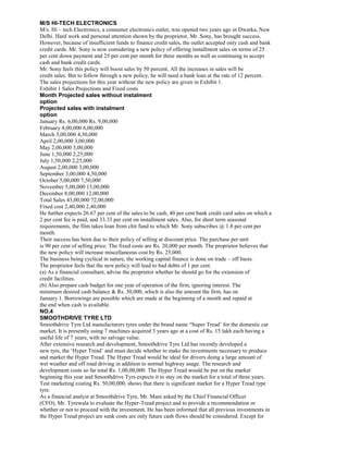 M/S HI-TECH ELECTRONICS
M/s. Hi – tech Electronics, a consumer electronics outlet, was opened two years ago in Dwarka, New
Delhi. Hard work and personal attention shown by the proprietor, Mr. Sony, has brought success.
However, because of insufficient funds to finance credit sales, the outlet accepted only cash and bank
credit cards. Mr. Sony is now considering a new policy of offering installment sales on terms of 25
per cent down payment and 25 per cent per month for three months as well as continuing to accept
cash and bank credit cards.
Mr. Sony feels this policy will boost sales by 50 percent. All the increases in sales will be
credit sales. But to follow through a new policy, he will need a bank loan at the rate of 12 percent.
The sales projections for this year without the new policy are given in Exhibit 1.
Exhibit 1 Sales Projections and Fixed costs
Month Projected sales without instalment
option
Projected sales with instalment
option
January Rs. 6,00,000 Rs. 9,00,000
February 4,00,000 6,00,000
March 3,00,000 4,50,000
April 2,00,000 3,00,000
May 2,00,000 3,00,000
June 1,50,000 2,25,000
July 1,50,000 2,25,000
August 2,00,000 3,00,000
September 3,00,000 4,50,000
October 5,00,000 7,50,000
November 5,00,000 15,00,000
December 8,00,000 12,00,000
Total Sales 43,00,000 72,00,000
Fixed cost 2,40,000 2,40,000
He further expects 26.67 per cent of the sales to be cash, 40 per cent bank credit card sales on which a
2 per cent fee is paid, and 33.33 per cent on installment sales. Also, for short term seasonal
requirements, the film takes loan from chit fund to which Mr. Sony subscribes @ 1.8 per cent per
month.
Their success has been due to their policy of selling at discount price. The purchase per unit
is 90 per cent of selling price. The fixed costs are Rs. 20,000 per month. The proprietor believes that
the new policy will increase miscellaneous cost by Rs. 25,000.
The business being cyclical in nature, the working capital finance is done on trade – off basis.
The proprietor feels that the new policy will lead to bad debts of 1 per cent.
(a) As a financial consultant, advise the proprietor whether he should go for the extension of
credit facilities.
(b) Also prepare cash budget for one year of operation of the firm, ignoring interest. The
minimum desired cash balance & Rs. 30,000, which is also the amount the firm, has on
January 1. Borrowings are possible which are made at the beginning of a month and repaid at
the end when cash is available.
NO.4
SMOOTHDRIVE TYRE LTD
Smoothdrive Tyre Ltd manufacturers tyres under the brand name “Super Tread’ for the domestic car
market. It is presently using 7 machines acquired 3 years ago at a cost of Rs. 15 lakh each having a
useful life of 7 years, with no salvage value.
After extensive research and development, Smoothdrive Tyre Ltd has recently developed a
new tyre, the ‘Hyper Tread’ and must decide whether to make the investments necessary to produce
and market the Hyper Tread. The Hyper Tread would be ideal for drivers doing a large amount of
wet weather and off road driving in addition to normal highway usage. The research and
development costs so far total Rs. 1,00,00,000. The Hyper Tread would be put on the market
beginning this year and Smoothdrive Tyrs expects it to stay on the market for a total of three years.
Test marketing costing Rs. 50,00,000, shows that there is significant market for a Hyper Tread type
tyre.
As a financial analyst at Smoothdrive Tyre, Mr. Mani asked by the Chief Financial Officer
(CFO), Mr. Tyrewala to evaluate the Hyper-Tread project and to provide a recommendation or
whether or not to proceed with the investment. He has been informed that all previous investments in
the Hyper Tread project are sunk costs are only future cash flows should be considered. Except for
 