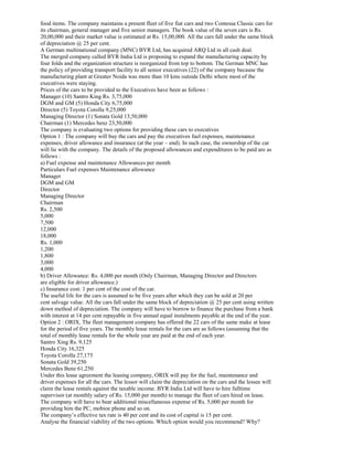 food items. The company maintains a present fleet of five fiat cars and two Contessa Classic cars for
its chairman, general manager and five senior managers. The book value of the seven cars is Rs.
20,00,000 and their market value is estimated at Rs. 15,00,000. All the cars fall under the same block
of depreciation @ 25 per cent.
A German multinational company (MNC) BYR Ltd, has acquired ARQ Ltd in all cash deal.
The merged company called BYR India Ltd is proposing to expand the manufacturing capacity by
four folds and the organization structure is reorganized from top to bottom. The German MNC has
the policy of providing transport facility to all senior executives (22) of the company because the
manufacturing plant at Greater Noida was more than 10 kms outside Delhi where most of the
executives were staying.
Prices of the cars to be provided to the Executives have been as follows :
Manager (10) Santro King Rs. 3,75,000
DGM and GM (5) Honda City 6,75,000
Director (5) Toyota Corolla 9,25,000
Managing Director (1) Sonata Gold 13,50,000
Chairman (1) Mercedes benz 23,50,000
The company is evaluating two options for providing these cars to executives
Option 1 : The company will buy the cars and pay the executives fuel expenses, maintenance
expenses, driver allowance and insurance (at the year – end). In such case, the ownership of the car
will lie with the company. The details of the proposed allowances and expenditures to be paid are as
follows :
a) Fuel expense and maintenance Allowances per month
Particulars Fuel expenses Maintenance allowance
Manager
DGM and GM
Director
Managing Director
Chairman
Rs. 2,500
5,000
7,500
12,000
18,000
Rs. 1,000
1,200
1,800
3,000
4,000
b) Driver Allowance: Rs. 4,000 per month (Only Chairman, Managing Director and Directors
are eligible for driver allowance.)
c) Insurance cost: 1 per cent of the cost of the car.
The useful life for the cars is assumed to be five years after which they can be sold at 20 per
cent salvage value. All the cars fall under the same block of depreciation @ 25 per cent using written
down method of depreciation. The company will have to borrow to finance the purchase from a bank
with interest at 14 per cent repayable in five annual equal instalments payable at the end of the year.
Option 2 : ORIX, The fleet management company has offered the 22 cars of the same make at lease
for the period of five years. The monthly lease rentals for the cars are as follows (assuming that the
total of monthly lease rentals for the whole year are paid at the end of each year.
Santro Xing Rs. 9,125
Honda City 16,325
Toyota Corolla 27,175
Sonata Gold 39,250
Mercedes Benz 61,250
Under this lease agreement the leasing company, ORIX will pay for the fuel, maintenance and
driver expenses for all the cars. The lessor will claim the depreciation on the cars and the lessee will
claim the lease rentals against the taxable income. BYR India Ltd will have to hire fulltime
supervisor (at monthly salary of Rs. 15,000 per month) to manage the fleet of cars hired on lease.
The company will have to bear additional miscellaneous expense of Rs. 5,000 per month for
providing him the PC, mobioe phone and so on.
The company’s effective tax rate is 40 per cent and its cost of capital is 15 per cent.
Analyse the financial viability of the two options. Which option would you recommend? Why?
 