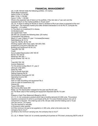 FINANCIAL MANAGEMENT
(A). (1).Mr. Nimish holds the following portfolio. (10 marks)
Share Beta Investment
Alpha 0.9 Rs.12, 00,000
Beta 1.5 Rs. 3, 50,000
Carrot 1.0 Rs. 1, 00,000
What is the expected rate of return on his portfolio, if the risk rate is 7 per cent and the
expected return on the market portfolio is 16 per cent?
(A). (2). A share is selling for Rs.60 on which a dividend of Rs.4 per share is expected at the end
of the year. The expected market price after dividend declaration is to be Rs.70. Compute the
following: - (10 marks)
(i) The return on investment ® in shares.
(ii) Dividend yield
(iii) Capital Gain Yield
(B) DIC Ltd. provides the following data: (20 marks)
Comparative trial balance
March 31 year 2 March 31 year 1 Increase(Decrease)
Debit Balance 20 10 10
Cash Rs.190 Rs. 90 Rs.100
Working capital (other than cash) 100 200 (100)
Investment (Long term) 500 400 100
Building and equipment 40 50 (10)
Total 850 750 100
Credit
Accumulated Depreciation 200 160 40
Bonds 150 100 50
Reserves 350 350 ---
Equity Shares 150 140 10
3
Total 850 750 100
Income Statement
For the period ending March 31, year 2
(Amount in Rs lakh)
Sales Rs.1000
Cost of Goods Sold 500
Selling Expense Rs.50
Administrative Expenses 50 100
Operating Income 400
Other charges
Gain on sale of building and equipment Rs 5
Loss on sale of investments (10)
Interest (6)
Taxes (189) (200)
Net Income after taxes 200
Notes: (a) The depreciation charged for the year was Rs.60 Lakh
(b) The Book value of the building and equipment disposed was Rs 10 Lakh
(c)
Prepare a Cash Flow Statement (Based on AS-3)
(C). (1). A. Ltd. produces a product which has a monthly demand of 4,000 units. The product
requires a component X which is purchased at Rs.20. For every finished product one unit of
component is required. The ordering cost is Rs.120 per order and the holding cost is 10 per
cent per annum. (10 marks)
You are required to calculate:
(i) Economic order quantity
(ii) If the minimum lot size to be supplied is 4, 000 units, what is the extra cost, the
company has to incur?
(iii) What is the minimum carrying cost, the company has to incur?
4
(C). (2). 4. Master Tools Ltd. Is currently operating its business at 75% level, producing 38275 units of
 
