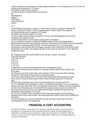 a tools component and proposes to increase capacity utilization in the coming year by 33 1/3 % over the
existing level of production. (10 marks)
The following data has been supplied:
(1)Unit cost structure of the product at current level:
Rs.
Raw Material 5
Wages 2
Overheads 3
Fixed Overhead 2
Profit 3
_____
15
(i) Raw Material will remain in stores for 1 month before issued for production. Material will
remain in process for further 1 month. Suppliers grant 4 months credit to the company.
(ii) Finished goods remain in godown for 2 months
(iii) Debtors are allowed credit for 2 months.
(iv) Lag in wages and overheads payments in 1 month, and these expenses accrue evenly
throughout the production cycle.
(v) No increase either in cost of inputs or selling price is envisaged
You are required to prepare a Projected Profitability statement and the Working Capital
Requirement at new level, assuming that a minimum cash balance of Rs.20000 has to be maintained.
(D). A stock is currently trading for Rs.29. The risk less interest is 7 % p.a continuously
compounded. Estimate the value of European call option with a strike price of Rs.30 and a time
of expiration of 4 months. The standard deviation of the stock’s annual return is 0.45. Apply BS
model. (20 marks)
5
(E). Following is the EPS record of AB Ltd over the past 10 years. (20 marks)
Year EPS Year EPS
10 Rs.30 5 Rs.16
9 20 4 15
8 19 3 14
7 18 2 18
6 17 1 (12)
(i) Determine the annual dividend paid each year in the following cases:
(a) If the firm’s dividend policy is based on a constant dividend payout ratio of 40 per cent
for all years
(b) If the firm pays at Rs 10 per share, and increases it to Rs 12 per share when earnings
exceed Rs.14 per share for the previous 2 consecutive years.
(c) If the firm pays dividend at Rs 7 per share each except when EPS exceeds Rs 14 per
share, when an extra dividend equal to 80 per centof earnings beyond Rs.14 would be
paid.
(ii) Which type of dividend policy will you recommended to the company and why?
(F). (1). A US MNC has its subsidiary in India. The subsidiary has issued 15 pr cent preference
shares of the face value of Rs.100, to be redeemed at year-end 9. Flotation costs are expected to
be 5 per cent; these costs can be amortized for tax purpose during 8 years at a uniform rate.
The corporate tax rate is 35 per cent. Determine the costs of preference shares from the
perspective of the subsidiary. (10 marks)
(F). (2) The US inflation rate is expected to be Rs.3 per cent annually and that of India is
expected to be 4.5 per cent annually. The current spot rate of US $ in India is Rs.47.4060/US $.
(10 marks)
Find the expected rate of US $ in India after one year and after 5 years from now using
purchase power theory of exchange rate
FINANCIAL & COST ACCOUNTING
Q1) ABC Ltd. Produces room coolers. The company is considering whether it should continue to
manufacture air circulating fans itself or purchase them from outside. Its annual requirement is
25000 units. An outsider vendor is prepared to supply fans for Rs 285 each. In addition, ABC Ltd
will have to incur costs of Rs 1.50 per unit for freight and Rs 10,000 per year for quality inspection,
storing etc of the product.
 