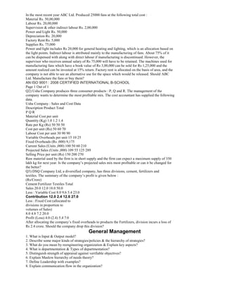 In the most recent year ABC Ltd. Produced 25000 fans at the following total cost :
Material Rs. 50,00,000
Labour Rs. 20,00,000
Supervision & other indirect labour Rs. 2,00,000
Power and Light Rs. 50,000
Depreciation Rs. 20,000
Factory Rent Rs. 5,000
Supplies Rs. 75,000
Power and light includes Rs 20,000 for general heating and lighting, which is an allocation based on
the light points. Indirect labour is attributed mainly to the manufacturing of fans. About 75% of it
can be dispensed with along with direct labour if manufacturing is discontinued. However, the
supervisor who receives annual salary of Rs 75,000 will have to be retained. The machines used for
manufacturing fans which have a book value of Rs 3,00,000 can be sold for Rs 1,25,000 and the
amount realized can be invested at 15% return. Factory rent is allocated on the basis of area, and the
company is not able to see an alternative use for the space which would be released. Should ABC
Ltd. Manufacture the fans or buy them?
AN ISO 9001 : 2008 CERTIFIED INTERNATIONAL B-SCHOOL
Page 1 Out of 1
Q2) Usha Company produces three consumer products : P, Q and R. The management of the
company wants to determine the most profitable mix. The cost accountant has supplied the following
data.
Usha Company : Sales and Cost Data
Description Product Total
P Q R
Material Cost per unit
Quantity (Kg) 1.0 1.2 1.4
Rate per Kg (Rs) 50 50 50
Cost per unit (Rs) 50 60 70
Labour Cost per unit 30 90 90
Variable Overheads per unit 15 10 25
Fixed Overheads (Rs .000) 9,175
Current Sales (Units ,000) 100 50 60 210
Projected Sales (Units ,000) 109 55 125 289
Selling Price per unit (Rs) 150 200 270
Raw material used by the firm is in short supply and the firm can expect a maximum supply of 350
lakh kg for next year. Is the company’s projected sales mix most profitable or can it be changed for
the better?
Q3) DSQ Company Ltd, a diversified company, has three divisions, cement, fertilizers and
textiles. The summary of the company’s profit is given below :
(Rs/Crore)
Cement Fertilizer Textiles Total
Sales 20.0 12.0 18.0 50.0
Less : Variable Cost 8.0 9.6 5.4 23.0
Contribution 12.0 2.4 12.6 27.0
Less : Fixed Cost (allocated to
divisions in proportion to
volumes of Sales)
8.0 4.8 7.2 20.0
Profit (Loss) 4.0 (2.4) 5.4 7.0
After allocating the company’s fixed overheads to products the Fertilizers, division incurs a loss of
Rs 2.4 crore. Should the company drop this division?
General Management
1. What is Input & Output model?
2. Describe some major kinds of strategies/policies & the hierarchy of strategies?
3. What do you mean by reengineering organization & Explain key aspects?
4. What is departmentation & Types of departmentation?
5. Distinguish strength of appraisal against verifiable objectives?
6. Explain Maslow hierarchy of needs theory?
7. Define Leadership with examples?
8. Explain communication flow in the organization?
 
