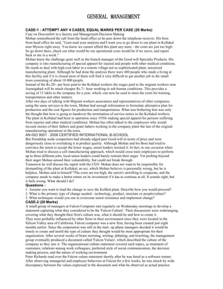 GENERAL MANAGEMENT
CASE-1 : ATTEMPT ANY 4 CASES, EQUAL MARKS PER CASE (20 Marks)
Case on Discomfort in a factory and Management Decision Making
Mohan remembered the call from the head office as he puts down the telephone receiver. His boss
from head office he said, "I just read your analysis and I want you to go down to our plant in Kollakal
near Mysore right away. You know we cannot afford this plant any more - the costs are just too high.
So go down there, check out what would be our operational costs would be if we move, and report
back to me in a week."
Mohan knew the challenge quite well as the branch manager of the Good will Specialty Products. His
company is into manufacturing of special apparel for injured and people with other medical conditions.
He needs to deal with high-cost labor in a remote village not so sophisticated plant, unionized
manufacturing plant. Although he had done the analysis there were 480 people who made a living at
this facility and if it is closed most of them will find it very difficult to get another job in the small
town consisting of about 10 000 people.
Instead of the Rs.20/- per hour paid to the Kollakal workers the wages paid to the migrant workers near
Aurangabad will be much cheaper Rs.7/- hour working in sub human conditions. This provides a
saving of 15 lakhs to the company for a year, which, can now be used to meet the costs for training,
transportation and other matters.
After two days of talking with Migrant workers association and representatives of other companies
using the same services in the town, Mohan had enough information to formulate alternative plan for
production and the cost figures for production and transportation. What was bothering him was only
the thought that how is going to handover the termination of service notice to the Kollakal workers.
The plant in Kollakal had been in operation since 1930s making special apparel for persons suffering
from injuries and other medical conditions. Mohan has often talked to the employees who would
recount stories of their fathers and grant fathers working in the company plant-the last of the original
manufacturing operations in the town.
AN ISO 9001 : 2008 CERTIFIED INTERNATIONAL B-SCHOOL
But friendship aside competitors had already edged past Good will in terms of price and were
dangerously close to overtaking it in product quality. Although Mohan and his Boss had tried to
convince the union to accept the lower wages, union leaders resisted it. In fact, in one occasion when
Mohan tried to discuss a cell manufacturing approach, which would cross train employees to perform
up to three different jobs, local union leaders could barely restrain their anger. Yet probing beyond
their anger Mohan sensed their vulnerability, but could not break through.
Tomorrow he will discuss his report with the CEO. Mohan does not want to be responsible for
dismantling of the plant at Kollakal, an act, which Mohan believes is personally wrong, but he is
helpless. Mohan said to himself "The costs are too high, the union's unwilling to cooperate, and the
company needs to make a better return on its investment if it has to continue at all. It sounds right, but
it feels wrong. What should I do?
Questions :
1. Assume you want to lead the change to save the Kollkal plant. Describe how you would proceed?
2. What is the primary type of change needed - technology, product, structure or people/culture?
3. What techniques would you use to overcome union resistance and implement change?
CASE-2 (20 Marks)
A small group of managers at Falcon Computer met regularly on Wednesday mornings to develop a
statement capturing what they considered to be the 'Falcon Culture'. Their discussions were wideranging,
covering what they thought their firm's culture was, what it should be and how to create it.
They were probably influenced by other firms in their environment since they were located in the
Silicon Valley area of California. Falcon computer was a new firm, having been created just eight
months earlier. Since the corporation was still in the start- up phase managers decided it would be
timely to create and instill the type of culture they thought would be most appropriate for their
organization. After several weeks of brain storming, writing, debating, and rewriting, the management
group eventually produced a document called 'Falcon Values', which described the culture of the
company as they saw it. The organizational culture statement covered such topics, as treatment of
customers, relations among work colleagues, preferred style of social communication, the decision
making process, and the nature of working environment.
Peter Richards read over the Falcon values statement shortly after he was hired as a software trainer.
After observing managerial and employee behaviors at Falcon for a few weeks, he was struck by wide
discrepancy between the values expressed in the document and what he observed as actual practice
 