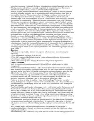 within the organization. For example the Falcon values document-contained statements such as this:
"Quality; attention to detail is our trademark; our goal s to do it right the first time. We intend to
deliver defect free products and services to customers on the date promised."
However Richards had already seen shipping reports showing that a number of defective computers
were being shipped to customers. And his personal experience supported his worst fears. When he
borrowed four brand-new Falcon computers from the shipping room for use in a training class he
found that only two of them started up correctly without additional technical work on his part.
Another example of the difference between the Falcon Values document and actual practice concerned
this statement on communication: "Managing by personal communication is part of the Falcon way.
We value and encourage open, direct, person to person communication as part of our daily routine."
Executives bragged about how they arranged their chairs in a circle to show equality and to facilitate
open communications whenever they met to discuss the Falcon values document Richards had heard
the "open communication" buzzword a lot since coming to Falcon, but he hadn't seen much evidence
of such communication. As a matter of fact all other meetings used a more traditional layout with top
executives at the front of the room. Richards believed that the real organizational culture that was
developing at Falcon was characterised by secrecy and communications that followed the formal chain
of command. Even the Falcon values document Richard was told had been created in secret.
Richards soon became disillusioned. He confided in a coworker on afternoon "the falcon values
document was so at avarice with what people saw everyday that very few of them took it seriously."
Employees quickly learned what was truly emphasized in the organization-hierarchy, secrecy, and
expediency and focused on those realities instead, ignoring many of the concepts incorporated in the
values document. Despite this frustration Richards stayed with Falcon until it filed for bankruptcy two
year later. "Next time" he thought to himself as he cleaned out his desk "ill pay more attention to what
is actually going on, and less to what top management says is true. Furthermore, I guess you just can't
create values."
Questions
1. What is more important the statement in a corporate culture document or actual managerial
behaviour?
2. Why did the Falcon executives act as they did?
3. Why didn't employees like Richards blow the whistle on Falcon, challenging the inconsistency
between values and behaviour?
4. How can executives go about changing the old values that govern an organization?
CASE-3 (20 Marks)
Study the case below.Discuss customer insight? Define CRM,role and advantages for todays
management?
Archana Tuli (Owner of a water purifier): Look at my water purifier. Last week a person came to my
house saying my service contract was up for renewal. Mind you, that was the first time in 10 months I
was seeing anyone from Purifo. I did not like his barging into my time without prior notice. But that
did not bother him. He had a list to clear, never mind if I was in the midst of cooking lunch.
I asked him about the servicing, since under the maintenance contract the company should have
serviced the unit twice that year. " You should have called the company," he said. But that was a
preventive maintenance contract and it was for the company to call and take a date.
Finally, he set about servicing the machine. I found that his handling of the machine was rather
clumsy. He dropped the casing twice and strewed the carbon all over the sink. I discovered that he was
just four months old in the Company. Before that, he used to sell plastic boxes. Is this what I get for
being your customer?
Then he said the filter candle needed to be changed which I would have to pay for. That annoyed me. I
showed him the contract, which clearly stated that the company would replace the candle once a year
at its cost. He did not know that. Would you believe that? Clearly such service contracts are simply a
means to make money. There is no attitude to servicing. He came because it was February and he had
contract renewal targets to complete. He came without calling, expecting we would drop everything
else to serve him. He had no clue as to what he had to give the customer for the contract. He messed up
my kitchen and did not even attempt to tidy it up.
The worst was that when I started the machine, the water would not flow. I was furious. Purifo sends
incompetent, inexperienced people to cut costs. I carry the responsibility of providing my family a
safe, hygienic environment at home, so I am prepared to pay for preventive maintenance. But what did
I get?
But it is a good product and I am an informed consumer who knows how to work around a
manufacturer's inefficiency. I simply gave the service contract to a private firm. I don't want to have
anything to do with Purifo.
Ritikant Sharma (Credit Card holder): Every month, I receive a credit card bill and my payment is sent
 