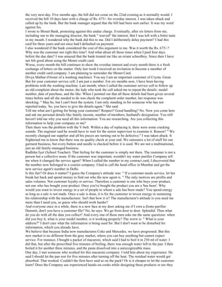 the very next day. Five months ago, the bill did not come on the 22nd evening as it normally would. I
received the bill 10 days later with a charge of Rs. 675/- for overdue interest. I was taken aback and
called up by the bank. But the bank manager argued that the bill had been sent earlier. It was my word
against his.
I wrote to Monet Bank, protesting against this undue charge. Eventually, after six letters from me,
including one to the managing director, the bank " waived" the interest. But I was left with a bitter taste
in my mouth. I wondered why the bank did this to me. Did I deliberately delay payment? I had this
card for three years and not once had I defaulted on payment.
I also wondered if the bank considered the cost of this argument to me. Was it worth the Rs. 675/-?
Why was the customer not right this time? And what about all those times when I paid four days
before the due date? I was amazed that the bank treated me like an errant schoolboy. Since then I have
not felt good about using the Monet credit card.
Worse, every month the bill continues to show the overdue interest and every month there is a fresh
exchange of letters on the matter. Only last week I received an invitation to become a member of
another credit card company. I am planning to surrender the Monet Card.
Divya Mathur (Owner of a washing machine): You say I am an important customer of Crysta. Great.
But for your customer service cell, I am just a number. For six months now, I have been having
problems with the washing machine. Last month, when I called the customer service cell to follow up
an old complaint about the motor, the lady who took the call asked me to repeat the details: model
number, date of purchase, and the like. When I pointed out that all these details had been given several
times before and all she needed to do was check the complaint order number, her response was
shocking. " May be, but I can't boot the system. I am only standing in for someone who has not
reported today. So, you have to give the details again." She said.
Tell me what am I getting for being your customer? Respect? Good handling? No. Now you come here
and ask me personal details like family income, number of members, husband's designation. You still
haven't told me why you need all this information. You are researching. Are you collecting this
information to help your company or me?
Then there was the problem with the V-belt. Within a day of replacing it, there were some cracking
sounds. The engineer said he would have to wait for the senior supervisor to examine it. Reason? " We
recently changed our supplier and all his pieces are turning out to be defective." I was taken aback. It
frightened me to know that there was no quality check at your end. We outsource a lot of stuff for our
garment business, but every button and needle is checked before it is used. We are not a multinational,
just an old family-managed business.
Radhika Iyer (School Teacher): That feeling for the customer is simply not there. The customer is not a
person but a collective noun. If the customer was important, wouldn't my water purifier Company tell
me when it changed the service agent? When I called the number in my contract card, I discovered that
the number now belonged to a courier company. I had to call the head office in Mumbai and get the
new service agent's number in Delhi.
Is this fair? Or does it matter? I guess the Company's attitude was: " If a customer needs service, let her
break her back and spend money to find out who the new agent is. " The only motives are profits and
sales volumes. Not customer loyalty or service. Therefore a customer is one who buys your product,
not one who has bought your product. Once you've bought the product you are a 'has been'. Why
would you want to invest energy in a set of people to whom a sale has been made? You spend energy
as long as a sale is not made. Once a sale is done, it is for the customer to invest energy in sustaining
his relationship with the manufacturer. Isn't that how it is? The manufacturer's attitude is-you need me
more than I need you, so guess who should work harder?
And everyone once in a while, there is a new face at my door asking me if I own a Zento purifier.
Dammit, don't you have a customer file? No, he says. We go from door to door. Splendid. Then what
do you do with all the data you collect? And every one of these men asks me the same questions: when
did you buy it, what is your model number, is it working properly? The worst is: " What is your
address?" I don't care what the information is being used for. But I don't want to be disturbed for
information, which you already have.
We believe that because India now manufactures Coke and Mercedes, we have progressed. But this
new market is no different from the gray market, where you can buy anything but cannot expect
service. For instance, I bought a packet of macaroni, which said I had to boil it in 250 ml of water. I
did that, but after the prescribed five minutes of boiling, there was enough water left in the pan. I then
boiled it for another three minutes, and the pasta dissolved into a unrecognizable mass.
One day, I met someone who worked for this macaroni company. I told him about my experience. He
said I should let the pan rest for five minutes after turning off the heat. The residual water would get
absorbed. That worked. Couldn't the firm have said so on the pack? Or is it cheaper to let the customer
learn? Does the Company use experienced hands-on cooks while designing these products or are they
 