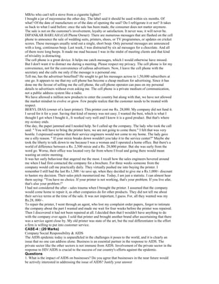 MBAs who can't tell a stove from a cigarette lighter?
I bought a jar of mayonnaise the other day. The label said it should be used within six months. Of
what? Of the date of manufacture or of the date of opening the seal? Do I refrigerate it or not? It takes
us back to what I said before: once the sale has been made, the consumer does not matter anymore.
The sale is not on the customer's involvement, loyalty or satisfaction. It never was; it will never be.
DIPANKAR BARUAH (Cell Phone Owner): There are numerous messages that are flashed on the cell
phone to announce the sale of wedding suits, printers, shoes, or TV programmes, or updates on cricket
scores. These messages usually send out a single, short beep. Only personal messages are announced
with a long, continuous beep. Last week, I was distracted by six ad messages for a chocolate. And all
of them were long beeps. It made me mad because I was in the midst of meeting clients and that kind
of triviality is distracting.
The cell phone is a great device. It helps me catch messages, which I would otherwise have missed.
But I don't want it to distract me during a meeting. Please respect my privacy. The cell phone is for my
convenience, not for the convenience of callous advertisers. Now, I leave the cell phone with the
secretary and she calls me only if the message is a personal one.
Tell me, has the advertiser benefited? He sought to get his messages across to 1,50,000 subscribers at
one go. It appears to me that my cell phone has become a cheap medium for advertising. Since it has
done me the favour of selling me the cell phone, the cell phone operator can pass on my personal
details to advertisers without even asking me. The cell phone is a private medium of communication,
not a public address system like a radio.
We have allowed a million new products to enter the country but along with that, we have not allowed
the market mindset to evolve or grow. Few people realize that the customer needs to be treated with
respect.
BERYL DIAS (owner of a laser printer): This printer cost me Rs. 28,000. My company did not fund it.
I saved for it for a year. Saving that kind of money was not easy. I wanted the best, which is what I
thought I got when I bought it., It worked very well and I know it is a good product. But that's where
my ecstasy ends.
One day, the paper jammed and I needed help. So I called up the company. The lady who took the call
said: " You will have to bring the printer here, we are not going to come there." I felt that was very
hostile. I expressed surprise that their service engineers would not come to my home. The lady gave
me a silly reason. " If your mixie breaks down wouldn't you take it to the service center?" Maybe she
took the liberty to talk down to me because I was a woman and I operated a home office. But there's a
world of difference between a Rs. 2,500 mixie and a Rs. 28,000 printer. But she was surly from the
word go. Worse, their office was located very far from where I lived and going there would mean
wasting an entire morning.
It was her surly behaviour that angered me the most. I recall how the sales engineers hovered around
me when I had first contacted the company for a brochure. For three weeks someone from the
company would call me practically daily. They virtually pushed me into buying the printer. I
remember I still had the last Rs.1,500 /-to save up, when they decided to give me a Rs.1,000/- discount
to hasten my decision. Their sales pitch mesmerized me. Today, I am just a statistic. I can almost hear
them saying: "You have no choice. If your printer is not working, that's your problem. If you live afar,
that's also your problem.!"
I had not considered the after - sales trauma when I brought the printer. I assumed that the company
would come home to repair it, as other companies do for other products. They did not tell me about
their service terms at the time of the sale. It was not important, I guess. For, all they wanted was my
Rs.28, 000/-.
To repair the printer, I went through an agent, who lost my complaint order papers, forgot to intimate
the company about the part I wanted and made me wait for four weeks before the printer was repaired.
Then I discovered it had not been repaired at all. I decided then that I wouldn't have anything to do
with the company ever again. I sold that printer and brought another brand after ascertaining that there
was a service agent close by. My old printer was state of the art, but the real differentiator is the effort
a firm is willing to put into customer service.
CASE-4 : (20 Marks)
Company Social Responsibility & AIDS
The AIDS epidemic today is unparalleled in the challenges it poses to the world, and it is clearly an
issue that no one can address alone. Business is an essential partner in the response to AIDS. The
private sector like the other sectors is not immune from AIDS. Involvement of the private sector in the
response to HIV/AIDS is crucial to the success of our country's efforts against the epidemic.
Questions
1. What is the impact of AIDS on businesses? Do you agree that businesses in the near future would
be actively interested in addressing the issue of AIDS? Justify your answer
 
