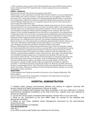 2. ABC Corporation wants to partner with an NGO and address the issue of AIDS around its factory,
discuss what steps should ABC Corporation take to initiate, manage and sustain its partnership
with the NGO .
CASE-5 : (20 Marks)
Read the following case study and answer the questions that follow
Prakash Gupte is a sales representative with Beta Water Purifiers. Prakash is a star sales representative
with the highest sales turnover record for 5 consecutive months. He is an aggressive and a dynamic
sales person with a strong target-orientation. His marketing manager Shreyans Desai is very proud of
his accomplishments. Based on his performance appraisal, Prakash has been promoted to the rank of
Assistant Manager (Marketing). He is now required to supervise the work of 6 sales representatives
and to manage sales targets for his area.
After assuming charge as an Asst. Marketing Manager, Prakash set the targets for the first month and
communicated these to the sales representatives in a direct and explicit manner. 4 sales representatives
found the targets to be too ambitious but reserved their comments. After the meeting they discussed the
issue informally and dispersed. Prakash called the fortnightly review meeting to take stock of the
situation. He was extremely disappointed to know that all the six representatives were trailing behind
in target achievement. He was very blunt in communicating his disappointment and told their team to
get their targets by the end of the month. After the meeting, all the six representatives expressed their
displeasure with the meeting and found the demand of Prakash unreasonable. They commonly
perceived him to be a difficult person to deal with. They thought of approaching Shreyans for this.
Harish and Sameer, two of the representatives met Shreyans and discussed this with him. Shreyans was
a little upset with Prakash, but he thought to himself that Prakash is very efficient but lacks tact to
work with people. He assured the duo that he will speak to Prakash in this regard.
Shreyans called Prakash for an informal chat and advised him to go a little easy with people. Prakash
was clearly agitated about this since he took this as a personal affront, as he sensed during this meeting
that someone must have complained about his behavior to Shreyans. Instead of going easy with the
team, he turned more bitter in his approach. He called a meeting of all the sales representatives, and
indirectly communicated his displeasure with the incident. He once again made it clear that the targets
were attainable but needed a greater sense of commitment from the group. Obviously the sales
representatives did not like this. At the month-end briefing, Prakash was absolutely disappointed with
the team for having under-achieved on the targets’ count. He rebuked them for going slow on their
work and told them sternly to adhere to the targets in the next month. Deepak, on of the sales
representatives, objected to highly monthly targets and suggested that the targets be made more
reasonable. To this Prakash retorted by saying that the targets were absolutely reasonable. Obviously
the team was disheartened with this. They all decided to collectively approach Shreyans this time and
seek his intervention. When they met Shreyans to brief him about the situation, Shreyans was sure that
he had made a mistake somewhere.
QUESTIONS:
1) What happened when Prakash got promoted to the position of Asst. Manager (Marketing)? Why
did this happen?
2) If you were entrusted with the responsibility of managing 6 sales representatives & creating an
effective sales team, how would you do it
HOSPITAL ADMINISTRATION
1. Hospital waste causing environmental pollution and leading to negative recycling with
serious medical and health consequences- Discuss at length.
2. Keeping the Hospital staff equipped with latest knowledge in the new millennium in clinical,
technical and managerial competence is the need of the hour. Identify some new methods to
achieve the objective.
3. List out the various areas of Hospital Administration. Review them in your own style.
4. What do you understand by the term MBO? Apply the concept to the Hospitals with
appropriate examples.
5. Based on your study, establish certain Management techniques for the administrative
Improvement and
Administrative Reforms of Hospitals.
Case Studies(20X2=40)
Case No.1
In an effort to build a solid health care workforce for the future,
 