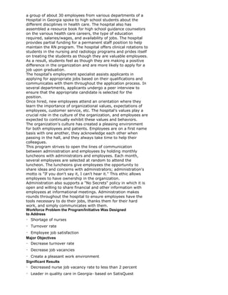 a group of about 30 employees from various departments of a
Hospital in Georgia spoke to high school students about the
different disciplines in health care. The hospital also has
assembled a resource book for high school guidance counselors
on the various health care careers, the type of education
required, salaries/wages, and availability of jobs. The hospital
provides partial funding for a permanent staff position to help
maintain the RN program. The hospital offers clinical rotations to
students in the nursing and radiology programs and prides itself
on treating the students as though they are valuable employees.
As a result, students feel as though they are making a positive
difference in the organization and are more likely to apply for a
job upon graduation.
The hospital's employment specialist assists applicants in
applying for appropriate jobs based on their qualifications and
communicates with them throughout the application process. In
several departments, applicants undergo a peer interview to
ensure that the appropriate candidate is selected for the
position.
Once hired, new employees attend an orientation where they
learn the importance of organizational values, expectations of
employees, customer service, etc. The hospital's values play a
crucial role in the culture of the organization, and employees are
expected to continually exhibit these values and behaviors.
The organization's culture has created a pleasing environment
for both employees and patients. Employees are on a first name
basis with one another, they acknowledge each other when
passing in the hall, and they always take time to help their
colleagues.
This program strives to open the lines of communication
between administration and employees by holding monthly
luncheons with administrators and employees. Each month,
several employees are selected at random to attend the
luncheon. The luncheons give employees the opportunity to
share ideas and concerns with administrators; administration's
motto is "If you don't say it, I can't hear it." This ethic allows
employees to have ownership in the organization.
Administration also supports a "No Secrets" policy in which it is
open and willing to share financial and other information with
employees at informational meetings. Administration makes
rounds throughout the hospital to ensure employees have the
tools necessary to do their jobs, thanks them for their hard
work, and simply communicates with them.
Workforce Problem the Program/Initiative Was Designed
to Address
Shortage of nurses
Turnover rate
Employee job satisfaction
Major Objectives
Decrease turnover rate
Decrease job vacancies
Create a pleasant work environment
Significant Results
Decreased nurse job vacancy rate to less than 2 percent
Leader in quality care in Georgia- based on SatisQuest
 