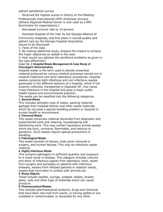 patient satisfaction survey
Received the highest scores in history on the Meeting
Professionals International (MPI) Employee Surveys
(Athens Regional Medical Center is now used as a MPI
benchmark for organizations.)
Decreased turnover rate to 14 percent
Awarded Hospital of the Year by the Georgia Alliance of
Community Hospitals, and first place in overall quality and
patient care by the Georgia Hospital Association
Issues to be Discussed
1. Facts of the case.
2. By making additional study, Analyse the means to achieve
the major objectives as stated in the case.
3. How would you address the workforce problems as given in
the case effectively?
Case No 2 Hospital Waste Management:A Case Study of
Chandigarh Administration
Hospital waste is the term used to denote unwanted
material produced by various medical processes carried out in
medical treatment and other laboratory procedures. Hospital
wastes comprise both infectious and non-infectious wastes
generated in the different sections of a hospital, which if not
properly collected, transported or disposed-off, may cause
cross-infections in the hospital and pose a major public
health hazard and environmental pollution.
The waste can be classified into the following categories
1. General Waste
This includes domestic type of waste, packing material,
garbage from hospital kitchen and other waste materials
which do not pose a special handling problem or hazards to
human health or environment.
2. Chemical Waste
This waste comprises material discarded from diagnostic and
experimental work and cleaning, housekeeping and
disinfecting work. This may contain hazardous animal wastes
which are toxic, corrosive, flammable, and reactive or
genotoxic. Such wastes require special precautions in
handling.
3. Pathological Waste
This waste consists of tissues, body parts removed in
surgery, and human fetuses. This may be infections waste
material.
4. Highly Infectious Waste
This contains pathogens in sufficient quantity and exposure
to it could result in disease. This category includes cultures
and stock of infectious agents from laboratory work, waste
from surgery and autopsies on patients with infectious
diseases, wastes from infected patients in isolation wards,
wastes that have been in contact with animals etc.
5. Sharp Objects
These include needles, syringe, scalpels, blades, broken
glass, nails and other type of materials which can cause
puncture.
6. Pharmaceutical Wastes
This includes pharmaceutical products, drugs and chemical
that have been returned from wards, or having spilled or are
outdated or contaminated, or discarded for any other
 
