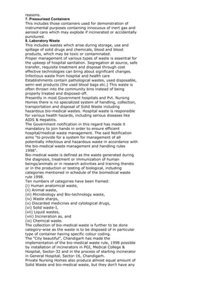 reasons.
7. Pressurised Containers
This includes those containers used for demonstration of
instrumental purposes containing innocuous of inert gas and
aerosol cans which may explode if incinerated or accidentally
punctured.
8. Laboratory Waste
This includes wastes which arise during storage, use and
spillage of solid drugs and chemicals, blood and blood
products, which may be toxic or contaminated.
Proper management of various types of waste is essential for
the upkeep of hospital sanitation. Segregation at source, safe
transfer, requisite treatment and disposal through cost
effective technologies can bring about significant changes.
Infectious waste from hospital and health care
Establishments contain pathological wastes, used disposable,
semi-wet products (the used blood bags etc.) This waste is
often thrown into the community bins instead of being
properly treated and disposed-off.
Presently in most Government hospitals and Pvt. Nursing
Homes there is no specialized system of handling, collection,
transportation and disposal of Solid Waste including
hazardous bio-medical wastes. Hospital waste is responsible
for various health hazards, including serious diseases like
AIDS & Hepatitis.
The Government notification in this regard has made it
mandatory to join hands in order to ensure efficient
hospital/medical waste management. The said Notification
aims “to provide for a system for management of all
potentially infectious and hazardous waste in accordance with
the bio-medical waste management and handling rules
1998”.
Bio-medical waste is defined as the waste generated during
the diagnosis, treatment or immunization of human
beings/animals or in research activities and training thereto
or in the production or testing of biological, including
categories mentioned in schedule of the biomedical waste
rule 1998.
Ten numbers of categories have been framed:
(i) Human anatomical waste,
(ii) Animal waste,
(iii) Microbiology and Bio-technology waste,
(iv) Waste sharps,
(v) Discarded medicines and cytological drugs,
(vi) Solid waste-I,
(vii) Liquid wastes,
(viii) Incineration as, and
(ix) Chemical waste.
The collection of bio-medical waste is further to be done
category-wise as the waste is to be disposed of in particular
type of container having specific colour coding.
The “City beautiful”, Chandigarh has made the
implementation of the bio-medical waste rule, 1998 possible
by installation of incinerators in PGI, Medical College &
Hospital, Sector-32 and in the process of starting incinerator
in General Hospital, Sector-16, Chandigarh.
Private Nursing Homes also produce almost equal amount of
Solid Waste and bio-medical waste, but they don’t have any
 