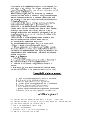 independent facility available with them for its disposal. They
need either to get together for a private incinerator of their
own or Municipal Committee may set upon incinerator and let
them use on rented charges.
If followed thoroughly, this will make the city free from
biomedical waste, which at present is being dumped in open,
thereby reducing the spread of infection. We suggest here
the following to deal with the problem of waste management.
(i) Creating Awareness
Awareness is to be created amongst patients, attendants,
medical personnel and people in general regarding
importance of bio-medical waste management through
various media devices. An integrated approach with sharing
treatment and disposal technologies amongst group of
hospitals and medical units should be introduced. It will be
cost effective and can cover more number of medical units.
(ii) Developing a Manual
A manual need to be developed to define procedure and
responsibilities in connection with waste disposal.
(iii) Need of strict supervision and control.
(iv) Need of developing linkages with local government.
(v) Need to avoid misuse of disposable items.
(vi) Offices responsible for waste disposal need be framed.
Hospital waste management would be beneficial to both the
patients as well as the hospital staff especially those who are
always in touch with these wastes. This would also improve
general environment.
Issues to be discussed
1. Facts of the Case.
2. Analyze the different categories of waste as discussed in
the case in your style by making additional study.
3. Comment on the framed categories which are 10 in
number.
4. How would you deal with the problem of Hospital waste
management (Add on to the suggestions given in the case)
Hospitality Management
1. What is the importance of indoor leisure in hospitality?
2. Write a note on bar-attached restaurants.
3. What are the functions of rooms department? ,
4. Outline a typical food service system and its subsystems.
5. What are the problems of food preparation?
6.Define the terms" Hotel" and" Hotel chains".
7. Discuss how a front office in a luxury hotel is administered.
8. Describe the various steps involved in menu planning.
Hotel Management
Q1) What are the minor operating departments of a hotel? Explain each.
Q2) What are the basic principles in requisitioning guest and cleaning supplies?
Q3) Write short notes on the following (Any 2)
a) Role of the housekeeping control desk.
b) Lost and found procedure
c) Responsibilities of the Public area supervisor.
Q4) How can we reduce physical stress?
 