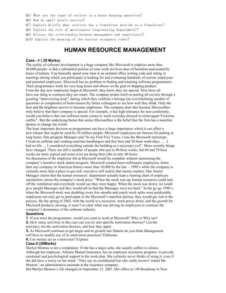 Q5) What are the types of notices in a house keeping operation?
Q6) How do small hotels survive?
Q7) Explain briefly what services dos a franchisor provide to a franchisee?
Q8) Explain the role of maintenance (engineering department)?
Q9) Discuss the relationship between management and supervisors?
Q10) Explain the meaning of the various occupancy codes?
HUMAN RESOURCE MANAGEMENT
.
Case –1 ( 20 Marks)
The reality of software development is a huge company like Microsoft-it employs more than
48,000 people- is that a substantial portion of your work involves days of boredom punctuated by
hours of tedium. You basically spend your time in an isolated office writing code and sitting in
meetings during which you participate in looking for and evaluating hundreds of current employees
and potential employees. Microsoft has no problem in finding and retaining software programmers.
Their programmers work for very long hours and obsess on the goal of shipping product.
From the day new employees begin at Microsoft, they know they are special. New hires all
have one thing in common-they are smart. The company prides itself on putting all recruits through a
grueling “interviewing loop”, during which they confront a barrage (an overwhelming number of
questions or complaints) of brain-teasers by future colleagues to see how well they think. Only the
best and the brightest survive to become employees. The company does this because Microsofties
truly believe that their company is special. For example, it has high tolerance for non-conformity,
would you believe that one software tester comes to work everyday dressed in extravagant Victorian
outfits? . But the underlying theme that unites Microsofties is the belief that the firm has a manifest
destiny to change the world.
The least important decision as programmer can have a large importance which it can affect a
new release that might be used by 50 million people. Microsoft employees are famous for putting in
long hours. One program Manager said “In my First Five Years, I was the Microsoft stereotype.
I lived on caffeine and vending-machine hamburgers and free beer and 20-hour work-days……I
had no life…..I considered everything outside the building as a necessary evil”. More recently things
have changed. There are still a number of people who put in 80-hour weeks, but 60 and 70 hour
weeks are more typical and some even are doing their jobs in only 40 hours.
No discussion of the employee life at Microsoft would be complete without mentioning the
company’s lucrative stock option program. Microsoft created more millionaire employees, faster,
than any company in American history-more than 10,000 by the late – 1990’s while the company is
certainly more than a place to get rich, executive still realize that money matters. One former
Manager claims that the human resources’ department actually kept a running chart of employee
satisfaction versus the company’s stock price. “When the stock was up, human resources could turn
off the ventilation and everybody would say they were happy. When the stock was down, we could
give people Massages and they would tell us that the Massages were too hard.” In the go-go 1990’s,
when the Microsoft stock was doubling every few months and yearly stock splits were predictable,
employees not only got to participate in the Microsoft’s manifest destiny, they would get rich in the
process. By the spring of 2002, with the world in a recession, stock prices down, and the growth for
Microsoft products slowing, it wasn’t so clear what was driving its employees to continue the
company’s dominance of the software industry.
Questions
1. If you were the programmer, would you want to work at Microsoft? Why or Why not?
2. How many activities in this case can you tie into specific motivation theories? List the
activities; list the motivation theories, and how they apply.
3. As Microsoft continues to get larger and its growth rate flattens do you think Management
will have to modify any of its motivation practices? Elaborate.
4. Can money act as a motivator? Explain.
Case-2 (20Marks)
Merlyn Monroe is not a complainer. If she has a major ache, she usually suffers in silence.
Although her employer, Atlantic Mutual Insurance, has an employee assistance program- to provide
emotional and psychological support in the work plan. She certainly never thinks of using it, even if
she did have a worry on her mind. “They say its confidential but who really knows? Asked Ms.
Monroe’, an administrative assistant at the insurance company.
But Merlyn Monroe’s life changed on September 11, 2001. Her office at 140 Broadway in New
 