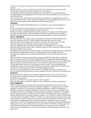 York City, was near the world trade Center. She watched the whole thing from her 50th Floor office
window.
Ms.Monroe had never seen so much destruction in her life. She had never seen such a horrific
terrorist attack. Nor had she forced her to relieve 9/11 over and over.
Everything she talked to people they wanted details, which made it worse for her. She had so
much anger about what had happened to her life and lives of so many people and the city where she
worked for 40 Years.
Two weeks after 9/11, Ms.Monroe was still suffering after effects. Even though she lives on state
Island and Atlantic Mutual’s offices have been temporarily relocated to Madison, New Jersey, not an
hour goes by when she doesn’t have flashbacks of her experiences of 9/11.
Questions
1. What should Atlantic Mutual Management do, if anything, to cope with the aftereffects of
9/11?
2. How long would You expect employees to be adversely affected by 9/11 if a company
provides no formal assistance for dealing with anger and stress?
3. What, if anything, should Management do about employees who appear to be suffering from
such kind or trauma and stress, but will neither admit it nor accept help from their employee?
4. Outline the role of HR specialist in providing a safe and healthy environment for employees.
Case – 3 (20 Marks)
Patil, RK Materials, is very angry, anxious and restless. He bumped into Mehta, RK Materials,
threw the resignation letter on his table, screamed and walked out of the room swiftly.
Patil has a reason for his sudden outburst. Details of the story will tell the reasons for Patil’s
anger and why he put his resignation, only four months after he took up his job.
In the year 2000 Patil quit his prestigious Mittal plant at Vishakhapatnam. As a manager
Materials, Patil had various powers like he could even place an order of materials worth Rs.50 Lakhs.
He required nobody’s prior consent.
Patil Joined a pulp-making plant located at Kerala, as RK Materials. The plant is part of a multiproduct
and multi-plant conglomerate owned by a prestigious business house in India. The perks,
reputation and designation of the conglomerate attracted Patil away from the public sector steel
monolith.
When he joined the eucalyptus pulp making company, little did Patil realize that he needed prior
approval to place an order for materials worth Rs.25lakh. He thought that he had the authority to
place an order for materials by himself worth half the amount of what he used to as at the Mega Steel
maker. He placed the order, materials arrived, were received, accepted and used up in the plant.
Trouble started when the bill for Rs.25 lakh came from the vendor. The accounts department
withheld the payment for the reason that the bill was not endorsed by Mehta. Mehta refused to sign
on the bill as his approval was not taken by Patil before placing the order.
Patil felt very angry and cheated. A brief encounter with Mehta only made the situation worse.
Patil was rudely told that he should have known company rules before venturing. He decided to Quit.
Questions
1. Do you think the company has any orientation programme? If yes, discuss its effectiveness.
2. If employees were properly selected, there should be no need for an orientation programme”.
Comment on the statement.
3. If You were Patil, how would you react to the above situation?
4. Discuss the purpose of orientation. What are various requisites of an effective programme?
Case-4 (20Marks)
ABC Tool Engineering is a company producing machinery and machine tools and some other
related engineering products for specialist production companies. It’s workforce consists of 1000
employees, two-thirds of which work in the production department. In 2000, the Management
decided to introduce a total quality Management Scheme to increase efficiency and quality control.
Throughout the 1990’s, more flexible arrangements had been introduced together with a breakdown
of old work demarcation lines. Machines were now built by flexible teams of workers employing
different skills like fitters, electricians, hydraulic engineers, etc. In 2000, the initiatives towards TQM
were made with the introduction of BS 1110. Workers were asked to inspect the quality of their work
which resulted in reduction of the need for specialist inspectors and both time and money were saved.
Agreements were negotiated with the union for extra pay as a result of the increase in worker
responsibility. In 2001, the Management decided to introduce a full-blown Total-quality Management
Scheme on the basis of the success with the introduction of BS 1110. Problem solving groups were
formed based on work groups with voluntary participation. Group leaders, who were mainly
supervisors, were trained is how to run a group and in problem-solving techniques. The aims of the
groups were
 