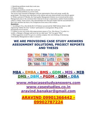 1. Identifying problems inside their work area.
2. Propose solutions
3. Identifying problems outside their work area
4. Refer external problems to a review team.
The review team consisted of Managers with one representative from each group, usually the
group leader. The unions were lukewarm to the scheme and some shop stewards were directly against
it. Within a period of 9 Months, the Total quality Management Scheme was reviewed and the senior
Management came to the conclusion that it had not lived up to expectations, and few board members
called it a failure. Some reason s they had identified were that team leaders had felt uncomfortable in
their roles and there has been a lot of skepticism from some of the workers.
Questions
1. According to You, why did the Bs1110 Scheme succeed and the TQM Scheme failed in ABC
engineering? Define the term “workers” participation in management. Bring out the
prerequisites for its success.
2. Explain in your own words what empowerment means to You. Also discuss “A worker is a
worker, a Manager a Manager and never the two shall meet.” Do You agree? Why?
3. What suggestions would You give to a similar company who were thinking of introducing
Total Quality Management to make it a success?
.
WE ARE PROVIDING CASE STUDY ANSWERS
ASSIGNMENT SOLUTIONS, PROJECT REPORTS
AND THESIS
ISBM / IIBMS / IIBM / ISMS / KSBM / NIPM
SMU / SYMBIOSIS / XAVIER / NIRM / PSBM
ISM / IGNOU / IICT / ISBS / LPU / ISM&RC
MBA - EMBA - BMS - GDM - MIS - MIB
DMS - DBM - PGDM - DBM - DBA
www.mbacasestudyanswers.com
www.casestudies.co.in
aravind.banakar@gmail.com
ARAVIND 09901366442 -
09902787224
 