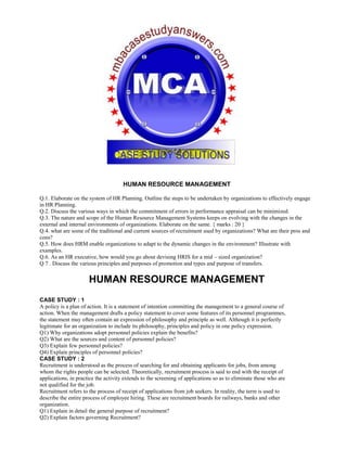 HUMAN RESOURCE MANAGEMENT
Q.1. Elaborate on the system of HR Planning. Outline the steps to be undertaken by organizations to effectively engage
in HR Planning.
Q.2. Discuss the various ways in which the commitment of errors in performance appraisal can be minimized.
Q.3. The nature and scope of the Human Resource Management Systems keeps on evolving with the changes in the
external and internal environments of organizations. Elaborate on the same. { marks : 20 }
Q.4. what are some of the traditional and current sources of recruitment used by organizations? What are their pros and
cons?
Q.5. How does HRM enable organizations to adapt to the dynamic changes in the environment? Illustrate with
examples.
Q.6. As an HR executive, how would you go about devising HRIS for a mid – sized organization?
Q 7 . Discuss the various principles and purposes of promotion and types and purpose of transfers.
HUMAN RESOURCE MANAGEMENT
CASE STUDY : 1
A policy is a plan of action. It is a statement of intention committing the management to a general course of
action. When the management drafts a policy statement to cover some features of its personnel programmes,
the statement may often contain an expression of philosophy and principle as well. Although it is perfectly
legitimate for an organization to include its philosophy, principles and policy in one policy expression.
Q1) Why organizations adopt personnel policies explain the benefits?
Q2) What are the sources and content of personnel policies?
Q3) Explain few personnel policies?
Q4) Explain principles of personnel policies?
CASE STUDY : 2
Recruitment is understood as the process of searching for and obtaining applicants for jobs, from among
whom the rights people can be selected. Theoretically, recruitment process is said to end with the receipt of
applications, in practice the activity extends to the screening of applications so as to eliminate those who are
not qualified for the job.
Recruitment refers to the process of receipt of applications from job seekers. In reality, the term is used to
describe the entire process of employee hiring. These are recruitment boards for railways, banks and other
organization.
Q1) Explain in detail the general purpose of recruitment?
Q2) Explain factors governing Recruitment?
 