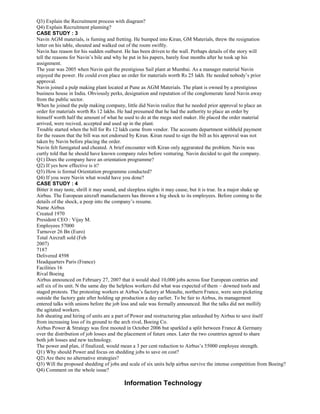 Q3) Explain the Recruitment process with diagram?
Q4) Explain Recruitment planning?
CASE STUDY : 3
Navin AGM materials, is fuming and fretting. He bumped into Kiran, GM Materials, threw the resignation
letter on his table, shouted and walked out of the room swiftly.
Navin has reason for his sudden outburst. He has been driven to the wall. Perhaps details of the story will
tell the reasons for Navin’s bile and why he put in his papers, barely four months after he took up his
assignment.
The year was 2005 when Navin quit the prestigious Sail plant at Mumbai. As a manager material Navin
enjoyed the power. He could even place an order for materials worth Rs 25 lakh. He needed nobody’s prior
approval.
Navin joined a pulp making plant located at Pune as AGM Materials. The plant is owned by a prestigious
business house in India. Obviously perks, designation and reputation of the conglomerate lured Navin away
from the public sector.
When he joined the pulp making company, little did Navin realize that he needed prior approval to place an
order for materials worth Rs 12 lakhs. He had presumed that he had the authority to place an order by
himself worth half the amount of what he used to do at the mega steel maker. He placed the order material
arrived, were recived, accepted and used up in the plant.
Trouble started when the bill for Rs 12 lakh came from vendor. The accounts department withheld payment
for the reason that the bill was not endorsed by Kiran. Kiran rused to sign the bill as his approval was not
taken by Navin before placing the order.
Navin felt fumigated and cheated. A brief encounter with Kiran only aggrarated the problem. Navin was
curtly told that he should have known company rules before venturing. Navin decided to quit the company.
Q1) Does the company have an orientation programme?
Q2) If yes how effective is it?
Q3) How is formal Orientation programme conducted?
Q4) If you were Navin what would have you done?
CASE STUDY : 4
Bitter it may taste, shrill it may sound, and sleepless nights it may cause, but it is true. In a major shake up
Airbus. The European aircraft manufacturers has thrown a big shock to its employees. Before coming to the
details of the shock, a peep into the company’s resume.
Name Airbus
Created 1970
President CEO : Vijay M.
Employees 57000
Turnover 26 Bn (Euro)
Total Aircraft sold (Feb
2007)
7187
Delivered 4598
Headquarters Paris (France)
Facilities 16
Rival Boeing
Airbus announced on February 27, 2007 that it would shed 10,000 jobs across four European contries and
sell six of its unit. N the same day the helpless workers did what was expected of them – downed tools and
staged protests. The protesting workers at Airbus’s factory at Meaulte, northern France, were seen picketing
outside the factory gate after holding up production a day earlier. To be fair to Airbus, its management
entered talks with unions before the job loss and sale was formally announced. But the talks did not mollify
the agitated workers.
Job sheating and hiring of units are a part of Power and restructuring plan unleashed by Airbus to save itself
from increasing loss of its ground to the arch rival, Boeing Co.
Airbus Power & Strategy was first mooted in October 2006 but sparkled a split between France & Germany
over the distribution of job losses and the placement of future ones. Later the two countries agreed to share
both job losses and new technology.
The power and plan, if finalized, would mean a 3 per cent reduction to Airbus’s 55000 employee strength.
Q1) Why should Power and focus on shedding jobs to save on cost?
Q2) Are there no alternative strategies?
Q3) Will the proposed shedding of jobs and scale of six units help airbus survive the intense competition from Boeing?
Q4) Comment on the whole issue?
Information Technology
 