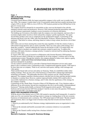 E-BUSINESS SYSTEM
Case : 1
GM’s E-Business Strategy
INTRODUCTION
US-based General Motors (GM), the largest automobile company in the world, was in trouble in the
late 1990s. The company’s market share in the US automobile market had been steadily declining from
a high of 50% in the late 1960s to a low of 28% by 1999.Analysts pointed out that GM had been in the
grip of a vicious circle.
The company faced low demand for its automobiles as they were not developed in line with the
changing customer needs and preferences. However, GM continued producing automobiles which did
not met customer requirements, leading to excess inventories at its factories and dealers.
The building up of inventory at the dealers made the company even more desperate, and most often it
resorted to higher dealer incentives which reduced the company’s profits significantly. This again
forced GM to produce more cars to compensate for the eroded profit margins. Commenting on the
dilemma GM faced in the late 1990s, John Paul MacDuffie, Professor, Wharton Business School,
explained, “That belief in volume, and doing whatever it takes to keep volume, has driven a lot of their
decisions.
GM’s labor costs are fixed, meaning they remain the same regardless of what the volume of sales is.
GM wanted to keep factories open as much as possible. There was some value in that strategy, but I
think they overdid it.” Analysts added that the reason for the decline in GM’s US market share was
that it had failed to introduce new models that customers wanted in quick time. To address this
challenge, GM made e-business a strategic priority. It wanted to reinvent itself by embracing ebusiness
across its value chain.
In August 1999, after a year of research in collaboration with Forrester Research, GM launched a
business division called e-GM that was responsible for all of the company’s websites and its On Star
communication system. Through this initiative, the company planned to reduce costs, improve quality
AN ISO 9001 : 2008 CERTIFIED INTERNATIONAL B-SCHOOL
and boost demand for its products.
Ult also wanted to position itself as a provider of Internet-based information services and a major
player in the e-commerce arena. Commenting on this, Computerworld magazine quoted, “GM wants to
be more than your car company. Think in-car, real-time stock quotes, talking e-mail messages and
video games.
Think satellite-based radio services and online car financing. Think of a multibillion-dollar online
trading exchange. These are just a few of the businesses in which GM is making huge information
technology investments. “The philosophy that drove GM e-projects was the ‘launch and learn’
approach. The company launched e-business projects, did pilot tests for them and then decided whether
to abandon or continue them. However, analysts expressed doubts whether GM would be able to
successfully implement its e-business strategy, and if it did, what the significance of this strategy for
the company would be.
Commenting on this, Derek Slater, Executive Editor of CIO Magazine said, “Can e-business make a
difference for an old economy, big and slow manufacturer the way it can for nimble, informationbased
businesses?” Raising similar doubts, an Internet World magazine article queried, “Will Internet
hardware and services become GM’S best products? And this in turn raises this question: Will Internet
services become GM’s core product some day?”
NEED FOR E-BUSINESS STRATEGY
With the advent of the Internet wave in 1999, GM wanted to reposition itself strategically. It wanted to
make use of its vast customer base and huge assets to emerge as a leading player in the new economy
businesses of entertainment and e-commerce. The 1999 annual report of GM stated: “Besides mergers
and acquisitions, there is no bigger trend in business today than that towards electronic business.
Issues
1. What do you understand by the E-Business strategy implementation across an organization’s value
chain?
2. What are the rationale and benefits associated with e-commerce initiatives in an automobile
company?
3. What are the Channel conflict arising from e-business initiative?
Case : 2
Marriott’s Customer - Focused E- Business Strategy
 